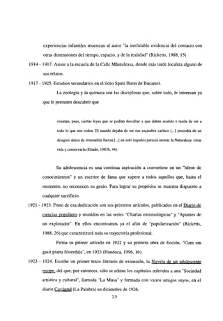experiencias infantiles muestran al autor “la irrefutable evidencia del contacto con
otras dimensiones del tiempo, espacio, y de la realidad’ (Ricketts, 1988, 15)
1914 - 1917. Asiste a la escuela de la Calle Mántuleasa, donde más tarde localiza alguno de
sus relatos.
1917 - 1925. Estudios secundarios en el liceo Spiru Haret de Bucarest.
La zoología y la química son las disciplinas que, sobre todo, le interesan ya
que le permiten descubrir que
existían, pues, ciertas leyes que se podían descifrar y que daban sentido y razón de ser a
todo lo que nos rodea. El mundo dejaba de ser ese enjambre caótico [...] procedfa de un
designio único de irresistible fuerza [.4 un solo impulso parecía animar la Naturaleza: crear
vida y conservarla (Eliade, 1983b, 44).
Su adolescencia es una continua aspiración a convertirse en un “héroe de
conocimientos” y un escritor de fama que supere a todos aquellos que, hasta el
momento, no reconocen su genio. Para lograr su propósito se muestra dispuesto a
cualquier sacrificio.
1921 - 1923. Fmto de esa dedicación son sus primeros artículos, publicados en el Diario de
ciencias populares y reunidos en las series “Charlas entomológicas” y “Apuntes de
un explorador”. En ellos encontramos ya el afán de “popularización” (Ricketts,
1988, 26) que caracterizará toda su trayectoria profesional.
Firma su primer articulo en 1922 y su primera obra de ficción, “Cum am
gasit piatra filozofala”, en 1923 (Handoca, 1996, 16).
1923 - 1924. Escribe un primer texto literario de extensión, la Novela de un adolescente
miope, del que, por entonces, sólo se editan los capítulos referidos a una “Sociedad
artística y cultural”, llamada “La Musa” y formada con varios amigos suyos, en el
diario Cuvántul (La Palabra) en diciembre de 1926.
‘9
 