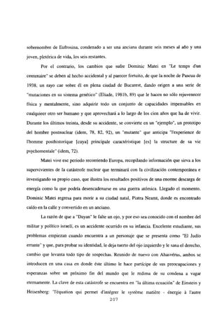 sobrenombre de Eufrosina, condenado a ser una anciana durante seis meses al año y una
joven, pletórica de vida, los seis restantes.
Por el contrario, los cambios que sufre Dominic Matei en “Le temps d’un
centenaire” se deben al hecho accidental y al parecer fortuito, de que la noche de Pascua de
1938, un rayo cae sobre él en plena ciudad de Bucarest, dando origen a una serie de
“mutaciones en su sistema genético” (Eliade, 198 lb, 89) que le hacen no sólo rejuvenecer
física y mentalmente, sino adquirir todo un conjunto de capacidades impensables en
cualquieer otro ser humano y que aprovechará a lo largo de los cien años que ha de vivir.
Durante los últimos treinta, desde su accidente, se convierte en un “ejemplo”, un prototipo
del hombre postnuclear (idem, 78, 82, 92), un “mutante” que anticipa “lexperience de
l’homme posthistorique [cuya] principale caractéristique [es] la structure de sa vie
psychomentale” (idem, 72).
Matei vive ese periodo recorriendo Europa, recopilando información que sirva a los
supervivientes de la catástrofe nuclear que terminará con la civilización contemporánea e
investigando su propio caso, que ilustra los resultados positivos de una enorme descarga de
energía como la que podría desencadenarse en una guerra atómica. Llegado el momento,
Dominic Matei regresa para morir a su ciudad natal, Piatra Neamt, donde es encontrado
caído en la calle y convertido en un anciano.
La razón de que a “Dayan” le falte un ojo, y por eso sea conocido con el nombre del
militar y político israelí, es un accidente ocurrido en su infancia. Excelente estudiante, sus
problemas empiezan cuando encuentra a un personaje que se presenta como “El Judío
errante” y que, para probar su identidad, le deja tuerto del ojo izquierdo y le sana el derecho,
cambio que levanta todo tipo de sospechas. Reunido de nuevo con Ahasvérus, ambos se
introducen en una casa en donde éste último le hace partícipe de sus preocupaciones y
esperanzas sobre un próximo fin del mundo que le redima de su condena a vagar
eternamente. La clave de esta catástrofe se encuentra en “la última ecuación” de Einstein y
Heisenberg: “léquation qui permet dintégrer le systéme matiére - ¿nergie á lautre
207
 