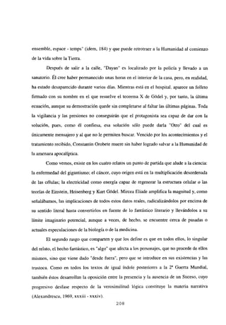 ensemble, espace - temps” (idem, 184) y que puede retrotraer a la Humanidad al comienzo
de la vida sobre la Tierra.
Después de salir a la calle, “Dayan” es localizado por la policía y llevado a un
sanatorio. Él cree haber permanecido unas horas en el interior de la casa, pero, en realidad,
ha estado desaparecido durante varios días. Mientras está en el hospital. aparece un folleto
firmado con su nombre en el que resuelve el teorema X de Gódel y, por tanto, la última
ecuación, aunque su demostración quede sin completarse al faltar las últimas páginas. Toda
la vigilancia y las presiones no conseguirán que el protagonista sea capaz de dar con la
solución, pues, como él confiesa, esa solución sólo puede darla “Otro” de] cual es
únicamente mensajero y al que no le permiten buscar. Vencido por los acontecimientos y el
tratamiento recibido, Constantin Orobete muere sin haber logrado salvar a la Humanidad de
la amenaza apocalíptica.
Como vemos, existe en los cuatro relatos un punto de partida que alude a la ciencia:
la enfermedad del gigantismo; el cáncer, cuyo origen está en la multiplicación desordenada
de las células; la electricidad como energía capaz de regenerar la estructura celular o las
teorías de Einstein, Heisenberg y Kurt Gódel. Mircea Eliade amplifica la magnitud y, como
señalábamos, las implicaciones de todos estos datos reales, radicalizándolos por encima de
su sentido literal hasta convertirlos en fuente de lo fantástico literario y llevándolos a su
límite imaginario potencial, aunque a veces, de hecho, se encuentre cerca de pasadas o
actuales especulaciones de la biología o de la medicina.
El segundo rasgo que comparten y que los define es que en todos ellos, lo singular
del relato, el hecho fantástico, es “algo” que afecta a los personajes, que no procede de ellos
mismos, sino que viene dado “desde fuera”, pero que se introduce en sus existencias y las
trastoca. Como en todos los textos de igual índole posteriores a la Y Guerra Mundial,
también éstos desarrollan la oposición entre la presencia y la ausencia de un Suceso, cuyo
progresivo desfase respecto de la verosimilitud lógica constituye la materia narrativa
(Alexandrescu, 1969, xxxiii - xxxiv).
208
 