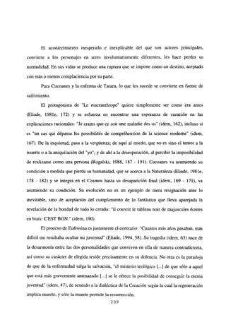 El acontecimiento inesperado e inexplicable del que son actores principales,
convierte a los personajes en seres involuntariamente diferentes, les hace perder su
normalidad. En sus vidas se produce una ruptura que se impone como un destino, aceptado
con más o menos complaciencia por su parte.
Para Cucoanes y la enferma de lataru, lo que les sucede se convierte en fuente de
sufrimiento.
El protagonista de “Le macranthrope” quiere simplemente ser como era antes
(Eliade, 1981e, 172) y se esfuerza en encontrar una esperanza de curación en las
explicaciones racionales: “Je crains que ce soit une maladie des os” (idem, 162), incluso si
es un cas qui dépasse les possibilités de compréhension de la science moderne” (idem,
167). De la inquietud, pasa a la vergúenza; de aquí al miedo, que no es sino el temor a la
muerte o a la aniquilación del “yo”; y de ahí a la desesperación, al percibir la imposibilidad
de realizarse como una persona (Rogalski, 1988, 187 - 191). Cucoanes va asumiendo su
condición a medida que pierde su humanidad, que se acerca a la Naturaleza (Eliade, 198 le,
178 - 182) y se integra en el Cosmos hasta su desaparición final (idem, 169 - 171), va
asumiendo su condición. Su evolución no es un ejemplo de mera resignación ante lo
inevitable, sino de aceptación del cumplimiento de lo fantástico que lleva aparejada la
revelación de la bondad de todo lo creado: “il couvrit le tableau noir de majuscules écrites
en biais: C’EST BON.” (idem, 190).
El proceso de Eufrosina es justamente el contrario: “Cuantos más años pasaban, más
difícil me resultaba ocultar mijuventud” (Eliade, 1994, 58). Su tragedia (idem, 63) nace de
la desarmonía entre las dos personalidades que conviven en ella de manera contradictoria,
así como su carácter de elegida reside precisamente en su dolencia. No otra es la paradoja
de que de la enfermedad salga la salvación, “el misterio teológico [...] de que sólo a aquel
que está más gravemente amenazado [...] se le ofrece la posibilidad de conseguir la eterna
juventud” (idem, 47), de acuerdo a la dialéctica de la Creación según la cual la regeneración
implica muerte, y sólo la muerte permite la resurrección.
209
 