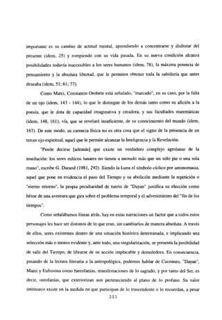 importante es su cambio de actitud mental, aprendiendo a concentrarse y disfrutar del
presente (idem, 25) y rompiendo con su vida pasada. En su nueva condición alcanza
posibilidades todavía inaccesibles a los seres humanos (idem, 78), la máxima potencia de
pensamiento y la absoluta libertad, que le permiten obtener toda la sabiduría que antes
deseaba (idem, 51; 61; 77).
Como Matei, Constantin Orobete está señalado, “marcado”, en su caso, por la falta
de un ojo (idem, 143 - 144), lo que le distingue de los demás tanto como su afición a la
poesía, que le dota de capacidad imaginativa y creadora, y sus facultades matemáticas
(idem; 148, 161); vía, que se revelará insuficiente, de su conocimiento del mundo (idem,
167). De este modo, su carencia física no es otra cosa que el signo de la presencia de un
tercer ojo espiritual, aquel que le permite alcanzar la Inteligencia y la Revelación.
“Puede decirse [además] que existe un verdadero complejo agrolunar de la
mutilación: los seres míticos lunares no tienen a menudo más que un solo pie o una sola
mano”, escribe O. Durand (1981, 292). Siendo la Luna el símbolo cíclico por antonomasia,
aquel que pone en evidencia el paso del Tiempo y su abolición mediante la repetición o
“eterno retorno”, la propia peculiaridad de tuerto de “Dayan” justifica su elección como
héroe de una aventura que gira sobre el problema temporal y el advenimiento del “fin de los
tiempos”.
Como señalábamos lineas atrás, hay en estas narraciones un factor que a todos estos
personajes les hace ser distintos de lo que eran, sin cambiarlos de manera absoluta. A través
de ellos, seres existentes dentro de una situación histórica determinada, e implicando una
selección más o menos evidente y, ante todo, una singularización, se presenta la posibilidad
de salir del Tiempo, de librarse de su acción implacable y demoledora. En consecuencia,
pasando de la lectura literaria a la antropológica, podemos hablar de Cucoanes, “Dayan”,
Matei y Fufrosina como hierofanías, manifestaciones de lo sagrado, y por tanto del Ser, es
decir, ontofanías, que exteriorizan aun perteneciendo al plano de lo profano. Su valor
intrínseco existe en la medida en que participan de lo trascendente o lo recuerdan, a pesar
211
 