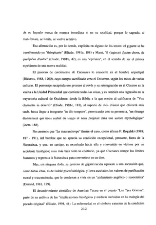 de no hacerlo nunca de manera inmediata ni en su totalidad, porque lo sagrado, al
manifestare, se limita, se vuelve relativo.
Esa afirmación es, por lo demás, explícita en alguno de los textos: el gigante se ha
transformado en “théophanie” (Eliade, 198 le, 188) y Matei, “il s’agissait dautre chose, de
quelqu’un d’autre” (Eliade, 1981b, 42), es una “epifanía”, en el sentido de ser el primer
espécimen de una nueva realidad.
El proceso de crecimiento de Cucoanes lo convierte en el hombre arquetipal
(Ricketts, 1988, 1200), cuyo cuerpo sacrificado crea el Universo, según los mitos de varias
culturas. El personaje recapitula ese proceso al revés y su reintegración en el Cosmos es la
vuelta a la Unidad Primordial que contiene todas las cosas, y es también una regresión en la
trayectoria cultural de Occidente: desde la Biblia a la que remite al calificarse de “Vox
clamantis in deserto” (Eliade, 198 le, 183), al aspecto de dios clásico que ofrecerá más
tarde, hasta llegar a integrarse “in illo tempore”, provocando con su presencia, “un ¿trange
étonnement qui nous sortait du temps et nous projetait dans une aurore mythologique”
(idem, 188).
No creemos que “Le macranthrope” ilustre el caso, como afirma F. Rogalski (1988,
187 - 191), del hombre que no aprecia su condición excepcional, pensante, fuera de la
Naturaleza, y que, en castigo, es expulsado hacia ella y convertido en víctima por un
accidente biológico; sino más bien todo lo contrario, ya que Cucoanes rompe los límites
humanos y regresa a la Naturaleza para convertirse en un dios.
Mas, sin ninguna duda, su proceso de gigantización equivale a una ascensión que,
como todas ellas, es de índole psicofisiológica, y lleva asociados los valores de purificación
moral y trascendencia, que le condenan a vivir en un “aislamiento angélico o monoteísta”
(Durand, 1981, 129).
El descubrimiento científico de Aurelian Tataru en el cuento “Las Tres Gracias”,
parte de su análisis de las “implicaciones biológicas y médicas incluidas en la teología del
pecado original” (Eliade, 1994, 44). La enfermedad es el símbolo extremo de la condición
212
 