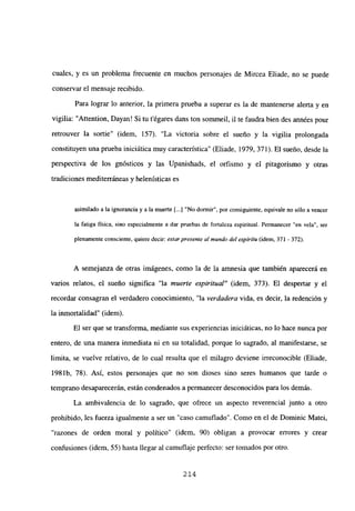 cuales, y es un problema frecuente en muchos personajes de Mircea Eliade, no se puede
conservar el mensaje recibido.
Para lograr lo anterior, la primera prueba a superar es la de mantenerse alerta y en
vigilia: “Attention, Dayan! Si tu tégares dans ton sommeil, il te faudra bien des années pour
retrouver la sortie” (idem, 157). “La victoria sobre el sueño y la vigilia prolongada
constituyen una prueba iniciática muy característica” (Eliade, 1979, 371). El sueño, desde la
perspectiva de los gnósticos y las Upanishads, el orfismo y el pitagorismo y otras
tradiciones mediterráneas y helenísticas es
asimilado a la ignorancia y a la muerte [...]“No dormir”, por consiguiente, equivale no sólo a vencer
la fatiga física, sino especialmente a dar pruebas de fortaleza espiritual. Permanecer “en vela”, ser
plenamente consciente, quiere decir: estarpresente al mundo del espíritu (idem, 371 -372).
A semejanza de otras imágenes, como la de la amnesia que también aparecerá en
varios relatos, el sueño significa “la muerte espiritual” (idem, 373). El despertar y el
recordar consagran el verdadero conocimiento, “la verdadera vida, es decir, la redención y
la inmortalidad” (idem).
El ser que se transforma, mediante sus experiencias iniciáticas, no lo hace nunca por
entero, de una manera inmediata ni en su totalidad, porque lo sagrado, al manifestarse, se
limita, se vuelve relativo, de lo cual resulta que el milagro deviene irreconocible (Eliade,
198 lb. 78). Así, estos personajes que no son dioses sino seres humanos que tarde o
temprano desaparecerán, están condenados a permanecer desconocidos para los demás.
La ambivalencia de lo sagrado, que ofrece un aspecto reverencial junto a otro
prohibido, les fuerza igualmente a ser un “caso camuflado”. Como en el de Dominic Matei,
razones de orden moral y político” (idem, 90) obligan a provocar errores y crear
confusiones (idem, 55) hasta llegar al camuflaje perfecto: ser tomados por otro.
214
 