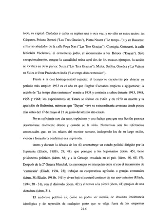 todo, su capital. Ciudades y calles se repiten una y otra vez, y no sólo en estos textos: los
Cárpatos, Poiana Dornei (“Las Tres Gracias”), Piatra Neamt (“Le temps ); y en Bucarest:
el barrio alrededor de la calle Popa Nan (“Las Tres Gracias”); Cismigiu, Cotroceni, la calle
Jenáchita Vácárescu, el cementerio judío, el monumento a los Héroes (“Dayan”). Sólo
excepcionalmente, aunque la casualidad reúna aquí dos de los escasos ejemplos, la acción
se localiza en otras panes: Suiza (“Las Tres Gracias”), Malta, Dublin, Ginebra y La Valette
en Suiza o Uttar Pradesh en India (“Le temps d’un centenaire”).
Frente a la casi homogeneidad espacial, el tiempo se caracteriza por abarcar un
periodo más amplio: 1933 es el alio en que Eugéne Cucoanes empieza a agigantarse; la
acción de “Le temps d’un centenaire” remite a 1938 y continúa a saltos durante 1943, 1948,
1955 y 1968; los experimentos de Tataru se fechan en 1960, y en 1970 su muerte y la
aparición de Eufrosina, mientras que “Dayan” vive su extraordinaria aventura desde pocos
días antes del 17 de mayo al 21 de junio del último año citado.
No es suficiente con dar unos topónimos y una fechas para que una ficción parezca
desarrollarse realmente donde y cuando se la sitúa. Numerosas son las referencias
contextuales que, en los relatos del escritor rumano, incluyendo los de su largo exilio,
vienen a fomentar y confirmar esa impresion.
Antes y durante la década de los 40, reconstruye un estado policial dirigido por la
Siguranta (Eliade, 198 ib, 29, 48), que persigue a los legionarios (idem, 45>, tiene
prisioneros políticos (idem, 68) y a la Gestapo instalada en el país (idem, 60, 65, 67).
Después de la Y Guerra Mundial, los personajes se interpelan entre sí con el tratamiento de
“camarada” (Eliade, 1994, 23); trabajan en cooperativas agrícolas o granjas comunales
(idem, 38; Eliade, 198 ib, 146) y viven bajo el control continuo de sus movimientos (Eliade,
1994, 30 - 31), con el disimulo (idem, 42) y el temor a la cárcel (idem, 41) propios de una
dictadura (idem, 31).
El ambiente político es, como no podía ser menos, de absoluta intolerancia
ideológica y de represión de cualquier gesto que se salga fuera de los esquemas
216
 