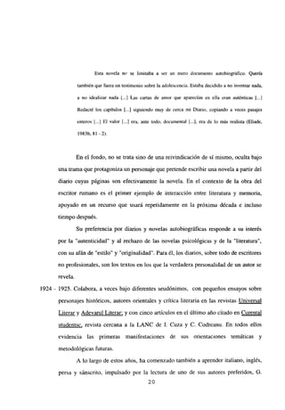 Esta novela no se limitaba a ser un mero documento autobiográfico. Quería
también que fuera un testimonio sobre la adolescencia. Estaba decidido a no inventar nada,
a no idealizar nada [.1 Las cartas de amor que aparecían en ella eran auténticas [...]
Redacté los capítulos [...] siguiendo muy de cerca mi Diario, copiando a veces pasajes
enteros [.1 El valor [...] era, ante todo, documental [...], era de lo más realista (Eliade,
1983b, 81 -2).
En el fondo, no se trata sino de una reivindicación de si mismo, oculta bajo
una trama que protagoniza un personaje que pretende escribir una novela a partir del
diario cuyas páginas son efectivamente ¡a novela. En el contexto de la obra del
escritor rumano es el primer ejemplo de interacción entre literatura y memoria,
apoyado en un recurso que usará repetidamente en la próxima década e incluso
tiempo después.
Su preferencia por diarios y novelas autobiográficas responde a su interés
por la “autenticidad” y al rechazo de las novelas psicológicas y de la “literatura”,
con su afán de “estilo” y “originalidad”. Para él, los diarios, sobre todo de escritores
no profesionales, son los textos en los que la verdadera personalidad de un autor se
revela.
1924 - 1925. Colabora, a veces bajo diferentes seudónimos, con pequeños ensayos sobre
personajes históricos, autores orientales y crítica literaria en las revistas Universal
Literar y Adevarul Literar; y con cinco artículos en el último año citado en Curental
studentsc, revista cercana a la LANC de 1. Cuza y C. Codreanu. En todos ellos
evidencia las primeras manifestaciones de sus orientaciones temáticas y
metodológicas futuras.
A lo largo de estos años, ha comenzado también a aprender italiano, inglés,
persa y sánscrito, impulsado por la lectura de uno de sus autores preferidos, 6.
20
 