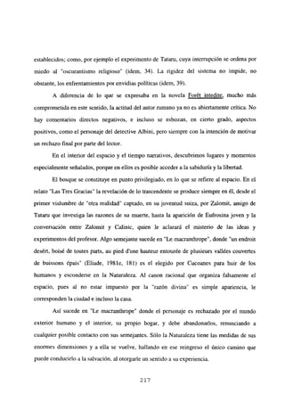 establecidos; como, por ejemplo el experimento de Tataru, cuya interrupción se ordena por
miedo al “oscurantismo religioso” (idem, 34). La rigidez del sistema no impide, no
obstante, los enfrentamientos por envidias políticas (idem, 39).
A diferencia de lo que se expresaba en la novela Forét intedite, mucho más
comprometida en este sentido, la actitud del autor rumano ya no es abiertamente crítica. No
hay comentarios directos negativos, e incluso se esbozan, en cierto grado, aspectos
positivos, como el personaje del detective Albini, pero siempre con la intención de motivar
un rechazo final por parte del lector.
En el interior del espacio y el tiempo narrativos, descubrimos lugares y momentos
especialmente señalados, porque en ellos es posible acceder a la sabiduría y la libertad.
El bosque se constituye en punto privilegiado, en lo que se refiere al espacio. En el
relato “Las Tres Gracias” la revelación de lo trascendente se produce siempre en él, desde el
primer vislumbre de “otra realidad” captado, en su juventud suiza, por Zalomit, amigo de
Tataru que investiga las razones de su muerte, hasta la aparición de Eufrosina joven y la
conversación entre Zalomit y Ca]inic, quien le aclarará el misterio de las ideas y
experimentos del profesor. Algo semejante sucede en “Le macranthrope”, donde “un endroit
desért, boisé de toutes parts, au pied d’une hauteur entourée de plusieurs vallées couvertes
de buissons épais” (Eliade, 1981e, 181) es el elegido por Cucoanes para huir de los
humanos y esconderse en la Naturaleza. Al canon racional que organiza falsamente el
espacio, pues al no estar impuesto por la “razón divina” es simple apariencia, le
corresponden la ciudad e incluso la casa.
Así sucede en “Le macrantbrope” donde el personaje es rechazado por el mundo
exterior humano y el interior, su propio hogar, y debe abandonarlos, renunciando a
cualquier posible contacto con sus semejantes. Sólo la Naturaleza tiene las medidas de sus
enormes dimensiones y a ella se vuelve, hallando en ese reingreso el único camino que
puede conducirlo a la salvación, al otorgarle un sentido a su experiencia.
21’?
 