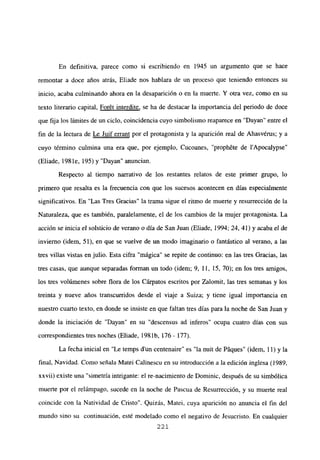 En definitiva, parece como si escribiendo en 1945 un argumento que se hace
remontar a doce años atrás, Eliade nos hablara de un proceso que teniendo entonces su
inicio, acaba culminando ahora en la desaparición o en la muerte. Y otra vez, como en su
texto literario capital, Forét interdite, se ha de destacar la importancia del periodo de doce
que fija los limites de un ciclo, coincidencia cuyo simbolismo reaparece en “Dayan” entre el
fin de la lectura de Le Juif errant por el protagonista y la aparición real de Ahasvérus; y a
cuyo término culmina una era que, por ejemplo, Cucoanes, “proph6te de l’Apocalypse”
(Eliade, 198 le, 195) y “Dayan” anuncian.
Respecto al tiempo narrativo de los restantes relatos de este primer grupo, lo
primero que resalta es la frecuencia con que los sucesos acontecen en días especialmente
significativos. En “Las Tres Gracias” la trama sigue el ritmo de muerte y resurrección de la
Naturaleza, que es también, paralelamente, el de los cambios de la mujer protagonista. La
acción se inicia el solsticio de verano o día de San Juan (Eliade, 1994; 24, 41) y acaba el de
invierno (idem, 51), en que se vuelve de un modo imaginario o fantástico al verano, a las
tres villas vistas en julio. Esta cifra “mágica” se repite de continuo: en las tres Gracias, las
tres casas, que aunque separadas forman un todo (idem; 9, II, 15, 70); en los tres amigos,
los tres volúmenes sobre flora de los Cárpatos escritos por Zalomit, las tres semanas y los
treinta y nueve años transcurridos desde el viaje a Suiza; y tiene igual importancia en
nuestro cuarto texto, en donde se insiste en que faltan tres días para la noche de San Juan y
donde la iniciación de “Dayan” en su “descensus ad inferos” ocupa cuatro días con sus
correspondientes tres noches (Eliade, 1981b, 176- 177).
La fecha inicial en “Le temps dun centenaire” es “la nuit de Páques” (idem, 11) y la
final, Navidad. Como señala Matei Calinescu en su introducción a la edición inglesa (1989,
xxvii) existe una “simetría intrigante: el re-nacimiento de Dominic, después de su simbólica
muerte por el relámpago, sucede en la noche de Pascua de Resurrección, y su muerte real
coincide con la Natividad de Cristo”. Quizás, Matei, cuya aparición no anuncia el fin del
mundo sino su continuación, esté modelado como el negativo de Jesucristo. En cualquier
221
 