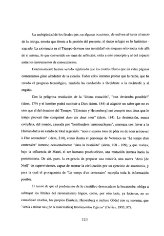 La ambiguedad de los finales que, en algunas ocasiones, devuelven al lector al inicio
de la intriga, enseña que frente a la presión del presente, el único refugio es lo fantástico -
sagrado. La existencia en el Tiempo deviene una irrealidad sin ninguna relevancia más allá
de si misma, lo que convertido en tema de reflexión, sitúa a este concepto y al del espacio
entre los instrumentos de conocimiento.
Continuamente hemos venido repitiendo que los cuatro relatos que en estas páginas
comentamos giran alrededor de la ciencia. Todos ellos intentan probar que la razón, que ha
creado el progreso tecnológico, también ha conducido a Occidente a la catástrofe y al
engaño.
Con la peligrosa resolución de la “última ecuación”, “tout deviendra possible!”
(idem, 179) y el hombre podrá sustituir a Dios (idem, 184) al adquirir un saber que no es
otro que el del dominio del Tiempo: “[Einstein y Heisenberg] ont compris tous deux que le
temps pouvait ¿tre comprimé dans les deux sen?’ (idem, 184). La destrucción, nunca
completa, del mundo, causada por “bombardeos termonucleares”, amenaza con llevar a la
Humanidad a un estado de total regresión: “nous risquons tous de périr ou de nous retrouver
á lére secondaire” (idem, 214), como ilustra el personaje de Veronica en “Le temps d’un
centenaire” inmerso ocasionalmente “dans la bestialité” (idem, 108 - 109), y que realiza,
bajo la influencia de Matei, el ser humano posthistórico, una mutación inversa hacia la
protohistoria. De ahí, pues, la exigencia de preparar una minoría, una nueva “Arca [de
Noé]” de supervivientes, capaz de recrear la civilización por un ejercicio de anamnesis, y
para la cual el protagonista de “Le temps dun centenaire” recopila toda la información
posible.
El temor de que el predominio de lo científico desencadene la hecatombe, obliga a
subrayar los límites del razonamiento lógico, como, por otro lado, ya hicieron, no es
causalidad citarlos, los propios Einstein, Heisenberg e incluso Gódel con su teorema, que
“venía a minar sus [de la matemática] fundamentos lógicos” (Davies, 1993, 87).
223
 