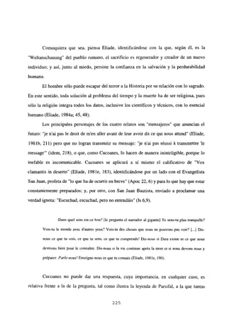 Comoquiera que sea, piensa Eliade, identificándose con la que, según él, es la
“Weltanschauung” del pueblo rumano, el sacrificio es regenerador y creador de un nuevo
individuo; y así, junto al miedo, persiste la confianza en la salvación y la perdurabilidad
humana.
El hombre sólo puede escapar del tenor a la Historia por su relación con lo sagrado.
En este sentido, toda solución al problema del tiempo y la muerte ha de ser religiosa, pues
sólo la religión integra todos los datos, inclusive los científicos y técnicos, con lo esencial
humano (Eliade, 1984a; 45, 48).
Les principales personajes de los cuatro relatos son “mensajeros” que anuncian el
futuro: “je n’ai pas le droit de m’en aller avant de leur avoir dit ce qui nous attend” (Eliade,
198 lb, 211) pero que no logran transmitir su mensaje: “je n’ai pas réussi á transmettre ‘le
message”’ (idem, 218), o que, como Cucoanes, lo hacen de manera ininteligible, porque lo
inefable es incomunicable. Cucoanes se aplicará a sí mismo el calificativo de “Vox
clamantis in deserto” (Eliade, 198 le, 183), identificándose por un lado con el Evangelista
San Juan, profeta de “lo que ha de ocurrir en breve” (Apoc 22, 6) y para lo que hay que estar
constantemente preparados; y, por otro, con San Juan Bautista, enviado a proclamar una
verdad ignota: “Escuchad, escuchad, pero no entendáis” (Is 6,9).
-Dans quel sens est-ce bon? [le pregunta el narrador al gigante] Te sens-tu plus tranquille?
Vois-tu le monde avec dautres yeux? Vois-tu des choses que nous ne pouvons pas voir? [.41Dis-
nous ce que tu vois. ce que tu sens, ce que tu comprends! Dis-nous si Dien existe et ce que nous
devrions faire pour le connaitre. Dis-nous si la vie continue aprés la mort et si nous devons nous y
préparer. Parle-nazis! Enseigne-nous ce que tuconnais (Eliade, 198 le, 190).
Cucoanes no puede dar una respuesta, cuya importancia, en cualquier caso, es
relativa frente a la de la pregunta, tal como ilustra la leyenda de Parsifal, a la que tantas
225
 