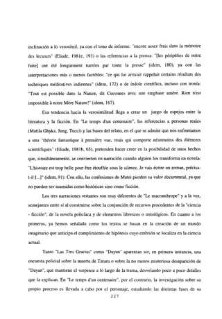inclinación a lo verosímil, ya con el tono de informe: “encore assez frais dans la mémoire
des lecteurs” (Eliade, 1981e, 193) o las referencias a la prensa: “[les péripéties de notre
fuite] ont ¿té longuement narrées par toute la presse’ (idem, 180), ya con las
interpretaciones más o menos factibles: “ce qui lui arrivait rappelait certains résultats des
techniques méditatives indiennes” (idem, 172) o de índole científica, incluso con ironía:
“Tout est possible dans la Nature, dit Cucoanes avec une emphase amere. Rien n’est
impossible á notre Mére Nature!” (idem, 167).
Esa tendencia hacia la verosimilitud llega a crear un juego de espejos entre la
literatura y la ficción. En “Le temps d’un centenaire”, las referencias a personas reales
(Matila Ghyka, Jung, Tucci) y las bases del relato, en el que se admite que nos enfrentamos
a una “théorie fantastique A premiére vue, mais qui comporte néanmoins des éléments
scientifiques’ (Eliade, 1981b, 65), pretenden hacer creer en la posibilidad de unos hechos
que, simultáneamente, se convierten en narración cuando alguien los transforma en novela:
“L’histoire est trop belle pour 6tre étouffée sous le silence. Je vais ¿crire un roman, précisa-
t-il [.4” (idem, 91). Con ello, las confesiones de Matei pierden su valor documental, ya que
no pueden ser asumidas como históricas sino como ficción.
Los tres narraciones restantes son muy diferentes de “Le macranthrope” y a la vez,
semejantes entre si al construirse sobre la conjunción de recursos procedentes de la “ciencia
- ficción”, de la novela policíaca y de elementos librescos o mitológicos. En cuanto a los
primeros, ya hemos señalado como los textos se basan en la creación de un mundo
imaginario que anticipa el cumplimiento de hipótesis cuyo embrión se localiza en la ciencia
actual.
Tanto “Las Tres Gracias” como “Dayan” aparentan ser, en primera instancia, una
encuesta policial sobre la muerte de Tataru o sobre la no menos misteriosa desaparición de
“Dayan”, que mantiene el suspense a lo largo de la trama, desvelando poco a poco detalles
que la explican. En “Le temps dun centenaire”, por el contrario, la investigación sobre su
propio proceso es llevada a cabo por el personaje, estudiando las distintas fases de su
227
 