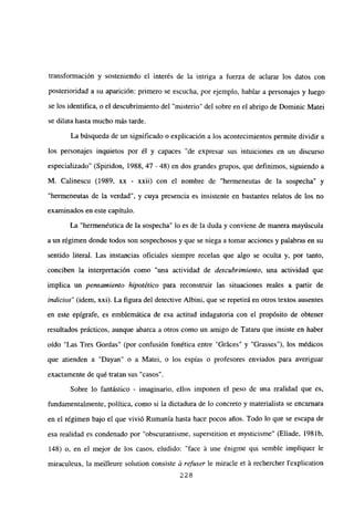 transformación y sosteniendo el interés de la intriga a fuerza de aclarar los datos con
posterioridad a su aparición: primero se escucha, por ejemplo, hablar a personajes y luego
se los identifica, o el descubrimiento del “misterio” del sobre en el abrigo de Dominic Matei
se dilata hasta mucho más tarde.
La búsqueda de un significado o explicación a los acontecimientos permite dividir a
los personajes inquietos por él y capaces “de expresar sus intuiciones en un discurso
especializado” (Spiridon, 1988, 47 - 48) en dos grandes grupos, que definimos, siguiendo a
M. Calinescu (1989, xx - xxii) con el nombre de “hermeneutas de la sospecha” y
“hermeneutas de la verdad”, y cuya presencia es insistente en bastantes relatos de los no
examinados en este capítulo.
La “hermenéutica de la sospecha” lo es de la duda y conviene de manera mayúscula
a un régimen donde todos son sospechosos y que se niega a tomar acciones y palabras en su
sentido literal. Las instancias oficiales siempre recelan que algo se oculta y, por tanto,
conciben la interpretación como “una actividad de descubrimiento, una actividad que
implica un pensamiento hipotético para reconstruir las situaciones reales a partir de
indicios” (idem, xxi). La figura del detective Albini, que se repetirá en otros textos ausentes
en este epígrafe, es emblemática de esa actitud indagatoria con el propósito de obtener
resultados prácticos, aunque abarca a otros como un amigo de Tataru que insiste en haber
oído “Las Tres Gordas” (por confusión fonética entre “Gráces” y “Grasses”), los médicos
que atienden a “Dayan” o a Matei, o los espías o profesores enviados para averiguar
exactamente de qué tratan sus “casos”.
Sobre lo fantástico - imaginario, ellos imponen el peso de una realidad que es,
fundamentalmente, política, como si la dictadura de lo concreto y materialista se encarnara
en el régimen bajo el que vivió Rumania hasta hace pocos años. Todo lo que se escapa de
esa realidad es condenado por “obscurantisme, superstition et mysticisme” (Eliade, 1981b,
148) o, en el mejor de los casos, eludido: “face á une énigme qui semble impliquer le
miraculeux, la meilleure solution consiste & refuser le miracle et ‘a rechercher lexplication
228
 
