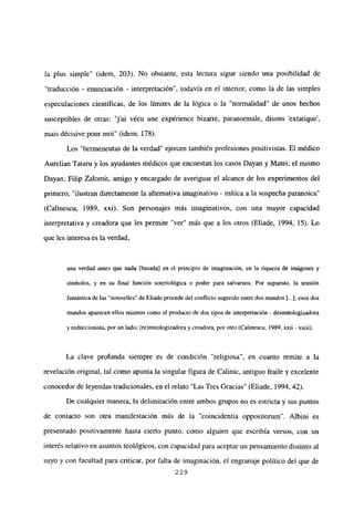 la plus simple” (idem, 203). No obstante, esta lectura sigue siendo una posibilidad de
“traducción - enunciación - interpretación”, todavía en el interior, como la de las simples
especulaciones científicas, de los límites de la lógica o la “normalidad” de unos hechos
susceptibles de otras: ‘j’ai vécu une expérience bizarre, paranormale, disons ‘extatique’,
mais décisive pour mol” (idem, 178).
Los “hermeneutas de la verdad” ejercen también profesiones positivistas. El médico
Aurelian Tataru y los ayudantes médicos que encuestan los casos Dayan y Matei; el mismo
Dayan; Filip Zalomit, amigo y encargado de averiguar el alcance de los experimentos del
primero, “ilustran directamente la alternativa imaginativo - mítica a la sospecha paranoica”
(Calinescu, 1989, xxi). Son personajes más imaginativos, con una mayor capacidad
interpretativa y creadora que les permite “ver” más que a los otros (Eliade, 1994, 15). Lo
que les interesa es la verdad,
una verdad antes que nada [basada] en el principio de imaginación, en la riqueza de imágenes y
símbolos, y en su final función soteriológica o poder para salvarnos. Por supuesto, la tensión
fantástica de las “nouvelles” de Eliade procede del conflicto sugerido entredos mundos [...]; esos dos
mundos aparecen ellos mismos como el producto de dos tipos de interpretación - desmitologizadora
y reduccionista, por un lado; (re)mitologizadora y creadora, por otro (Calinescu, 1989, xxii - xxiii).
La clave profunda siempre es de condición “religiosa”, en cuanto remite a la
revelación original, tal como apunta la singular figura de Calinic, antiguo fraile y excelente
conocedor de leyendas tradicionales, en el relato “Las Tres Gracias” (Eliade, 1994, 42).
De cualquier manera, la delimitación entre ambos grupos no es estricta y sus puntos
de contacto son otra manifestación más de la “coincidentia oppositorum”. Albini es
presentado positivamente hasta cierto punto, como alguien que escribía versos, con un
interés relativo en asuntos teológicos, con capacidad para aceptar un pensamiento distinto al
suyo y con facultad para criticar, por falta de imaginación, el engranaje político del que de
229
 