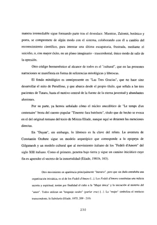 manera irremediable sigue formando parte tras el desenlace. Mientras, Zalomit, botánico y
poeta, se compromete de algún modo con el sistema, colaborando con él a cambio del
reconocimiento científico, para intentar una última escapatoria, frustrada, mediante el
suicidio, o, con mayor éxito, en un plano imaginario - trascendental, único modo de salir de
la opresión.
Otro código hermenéutico al alcance de todos es el “cultura]”, que en las presentes
narraciones se manifiesta en forma de referencias mitológicas y librescas.
El fondo mitológico es omnipresente en “Las Tres Gracias”, que no hace sino
desarrollar el mito de Perséfone, y que abarca desde el propio título, que señala a las tres
pacientes de Tataru, hasta el motivo central de la fuente de la eterna juventud y abundantes
alusiones.
Por su parte, ya hemos señalado cómo el núcleo anecdótico de “Le temps d’un
centenaire” brota del cuento popular “Tinerete fara batrinete”, titulo que de hecho se evoca
en el del original rumano del texto de Mircea Eliade, aunque aquí se detienen las menciones
directas.
En “Dayan”, sin embargo, lo libresco es la clave del relato. La aventura de
Constantin Orobete sigue un modelo arquetípico que corresponde a la epopeya de
Gilgamesh y un modelo cultural que al movimiento italiano de los “Fedeli d’Amore” del
siglo XIII italiano. Como el primero, penetra bajo tierra y sigue un camino iniciático cuyo
fin es aprender el secreto de la inmortalidad (Eliade, 198 lb, 163).
Otro movimiento en apariencia principalmente “literario”, pero que sin duda entrañaba una
organización iniciática, es el de los Fedelí dAmore [.1. Los Fedelí d’Amore constituían una milicia
secreta y espiritual, tenían por finalidad el culto a la “Mujer única” y la iniciación al misterio del
“amor”. Todos utilizan un “lenguaje oculto” (parlar cruz) [.4. La “mujer” simboliza el intelecto
transcendente, la Sabiduría (Eliade, 1975, 209- 210).
230
 