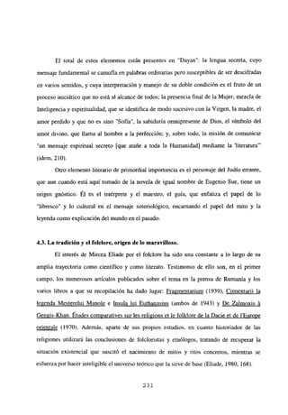 El total de estos elementos están presentes en “Dayan”: la lengua secreta, cuyo
mensaje fundamental se cainufla en palabras ordinarias pero susceptibles de ser descifradas
en varios sentidos, y cuya interpretación y manejo de su doble condición es el fruto de un
proceso iniciático que no está al alcance de todos; la presencia final de la Mujer, mezcla de
Inteligencia y espiritualidad, que se identifica de modo sucesivo con la Virgen, la madre, el
amor perdido y que no es sino “Sofía”, la sabiduría omnipresente de Dios, el símbolo del
amor divino, que llama al hombre a la perfección; y, sobre todo, la misión de comunicar
“un mensaje espiritual secreto [que atañe a toda la Humanidad] mediante la ‘literatura”’
(idem, 210).
Otro elemento literario de primordial importancia es el personaje del Judío errante,
que aun cuando está aquí tomado de la novela de igual nombre de Eugenio Sue, tiene un
origen gnóstico. El es el intérprete y el maestro, el guía, que enfatiza el papel de lo
“libresco” y lo cultural en el mensaje soteriológico, encarnando el papel del mito y la
leyenda como explicación del mundo en el pasado.
4,3. La tradición y el folciore, origen de lo maravilloso.
El interés de Mircea Eliade por el folclore ha sido una constante a lo largo de su
amplia trayectoria como científico y como literato. Testimonio de ello son, en el primer
campo, los numerosos artículos publicados sobre el tema en la prensa de Rumania y los
varios libros a que su recopilación ha dado lugar: Fragmentarium (1939), Comentarii la
legenda Mesterelui Manole e Insula lui Euthanasius (ambos de 1943) y De Zalmoxis ‘a
Gengis-Khan. Etudes comuaratives sur les religions et le folklore de la Dacie et de lEurope
orientale (1970). Además, apane de sus propios estudios, en cuanto historiador de las
religiones utilizará las conclusiones de folcloristas y etnólogos, tratando de recuperar la
situación existencial que suscitó el nacimiento de mitos y ritos concretos, mientras se
esfuerza por hacer inteligible el universo teórico que la sirve de base (Eliade, 1980, 168).
231
 