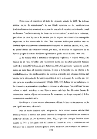 Como pone de manifiesto el título del siguiente artículo de 1937, “Le folklore
comme moyen de connaissance”, lo que Eliade encuentra en las manifestaciones
tradicionales es un instrumento de aproximación y estudio de cuestiones relacionadas con el
ser humano, “con la estructura y los límites de su conocimiento”, a través de la visión que,
procedente de otras épocas o de pueblos que de ninguna otra manera han conseguido
expresarse, se han conservado de ellas: “Les croyances folkloriques semblent ¿tre un
inmense d¿pót de documents d’une étape mentale aujourd’hui dépassée” (Eliade, 1978, 180).
El primer interés del estudidoso estriba, por tanto, en descifrar los significados de la
leyenda y captar el sistema de valores espirituales en que ha nacido (Eliade, 1980, 136).
Al no disociar entre el dominio de lo sagrado y lo profano, el folclore retiene, a la
manera de un “fósil viviente”, una “experiencia mental que la actual condición humana
vuelve [...] imposible” (Eliade, cit. por Radulescu, 1987, 62), pero cuya vigencia no ha sido
puesta en duda hasta el momento presente. El mito y la leyenda son, en relación a la
realidad histórica, “dos modos distintos de existir en el mundo, dos actitudes distintas del
espíritu en la interpretación del universo, modos de ser y actividades del espíritu que, por
otra parte, no se excluyen mutuamente” (Eliade, 1980, 135). Indagar en las tradiciones, en
las costumbres y producciones populares es retrotraerse a las etapas “pre-históricas” de una
cultura, es decir, anteriores a una Historia conservada bajo las diferentes formas de
documentos escritos, objetos o monumentos. Es retroceder a un tiempo inaugural, el de los
comienzos de una civilización.
De ahí que si el tema interesa sobremanera a Eliade, lo haga preferentemente por lo
que significa respecto a Rumania.
Para un pueblo como el suyo, “desaparecido” de la Historia durante toda la Edad
Media (“Préciser le berceau dun peuple intéresse davantage que de déchiffrer un manuscrit
médiéval” [Eliade, cit. por Radulescu, idem, 57]), y que sólo consigue formarse como
nación en 1918, y consagrarse con el Tratado de Trianon de 1919, la consideración del
folclore y de la tradición es básica para su propia definición y la defensa de su identidad:
232
 