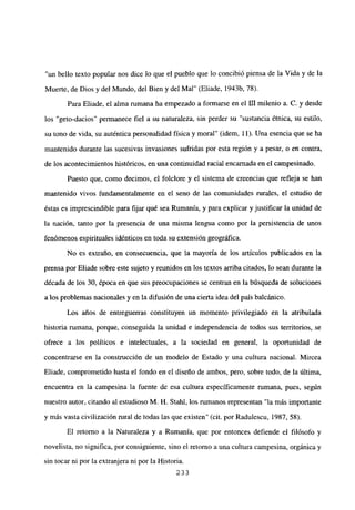 “un bello texto popular nos dice lo que el pueblo que lo concibió piensa de la Vida y de la
Muerte, de Dios y del Mundo, del Bien y del Mal” (Eliade, 1943b, 78).
Para Eliade, el alma rumana ha empezado a formarse en el [Umilenio a. C. y desde
los “geto-dacios” permanece fiel a su naturaleza, sin perder su “sustancia étnica, su estilo,
su tono de vida, su auténtica personalidad física y moral” (idem, 11). Una esencia que se ha
mantenido durante las sucesivas invasiones sufridas por esta región y a pesar, o en contra,
de los acontecimientos históricos, en una continuidad racial encarnada en el campesinado.
Puesto que, como decimos, el folclore y el sistema de creencias que refleja se han
mantenido vivos fundamentalmente en el seno de las comunidades rurales, el estudio de
éstas es imprescindible para fijar qué sea Rumania, y para explicar y justificar la unidad de
la nación, tanto por la presencia de una misma lengua como por la persistencia de unos
fenómenos espirituales idénticos en toda su extensión geográfica.
No es extraño, en consecuencia, que la mayoría de los artículos publicados en la
prensa por Eliade sobre este sujeto y reunidos en los textos arriba citados, lo sean durante la
década de los 30, época en que sus preocupaciones se centran en la búsqueda de soluciones
a los problemas nacionales y en la difusión de una cierta idea del país balcánico.
Los años de entreguerras constituyen un momento privilegiado en la atribulada
historia rumana, porque, conseguida la unidad e independencia de todos sus territorios, se
ofrece a los políticos e intelectuales, a la sociedad en general, la oportunidad de
concentrarse en la construcción de un modelo de Estado y una cultura nacional. Mircea
Eliade, comprometido hasta el fondo en el diseño de ambos, pero, sobre todo, de la última,
encuentra en la campesina la fuente de esa cultura específicamente rumana, pues, según
nuestro autor, citando al estudioso M. H. Stahl, los rumanos representan “la más importante
y más vasta civilización rural de todas las que existen” (cit. por Radulescu, 1987, 58).
El retorno a la Naturaleza y a Rumania, que por entonces defiende el filósofo y
novelista, no significa, por consiguiente, sino el retomo a una cultura campesina, orgánica y
sin tocar ni por la extranjera ni por la Historia.
233
 