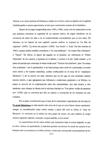 foiclore y en varios poemas de Eminescu citados en el texto, como ya dijimos en el capítulo
bioblibiográfico, intenta aproximarse al más puro sentimiento rumano de lo fantástico.
Dentro de la etapa comprendida entre 1945 y 1986, varias son las narraciones en las
que podemos encontrar la sugestión de un sustrato mitico, de origen folclórico, en la
existencia de todos los días o en el acontecimiento extraordinario que se nos narra. No
obstante, en los límites de este capitulo, nuestro análisis se centrará en “La filíe du
capitaine” (1955), “Le devin des pierres” (1959), “Les fossés” e “Ivan” (las dos escritas en
1963); aunque podría también extenderse a “Le macranthrope”, “Le temps d’un centenaire”
y “Dayan”. En efecto, la figura del gigante en el primero, las referencias al “Prince
Charmant” de los cuentos y leyendas en el último, o incluso a la del “judío enante”, y el
punto de partida que constituye el relato tradicional “Tinerete fara batrtnete” para “Le temps
dun centenaire”, nos lo permitirían, si no fuera porque tales motivos o personajes, en todas
estos textos y de manera inmediata, acaban confluyendo en el tema de lo “anatómico
fantástico” o de la ciencia sin más; mientras que en los que en este momento centran
nuestro interés, y que agrupamos por referencia a tradiciones populares o al folclore, se
ponen al servicio de la confrontación entre dos mentalidades, una más arcaica y otra
moderna, cuyo choque se ilustra con la máxima claridad en “Une photo vieille de quatorze
ans” (1959), que se convierte por ello en síntesis y conclusión de los restantes de este
conjunto.
Por su parte, la utilización que se hace de los abundantes ingredientes de este tipo en
Pe strada Mántuleasa se sitúa mucho más cerca de lo que en estas líneas vamos a proponer,
aunque su consideración como centro motriz a partir del cual se forma el “mito de
Bucarest”, lo convierte en el núcleo de otro grupo de textos, de cuyo análisis se ocupa
nuestro siguiente capítulo, asociado, en gran medida, con el actual.
Lo característico de los cinco relatos que trataremos bajo el actual epígrafe, es que
en ellos, incluso sin pretenderlo, la anécdota permite reconstruir un modo de situarse el ser
humano ante su existencia y el orden cósmico, modo que corresponde al pensamiento de las
235
 