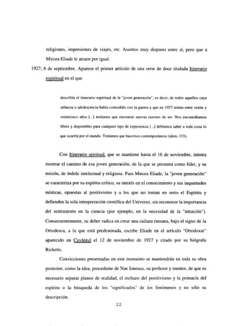 religiones, impresiones de viajes, etc. Asuntos muy dispares entre sí, pero que a
Mircea Eliade le atraen por igual.
1927, 6 de septiembre. Aparece el primer artículo de una serie de doce titulada Itinerario
espiritual en el que
describía el itinerario espiritual de la “joven generación’, es decir, de todos aquellos cuya
infancia o adolescencia había coincidido con la guerra y que en 1927 tenían entre veinte y
veinticinco años [...] teníamos que encontrar nuevas razones de ser. Nos encontrábamos
libres y disponibles para cualquier tipo de experiencia [...] debíamos saber a toda costa lo
que ocurría por el mundo. Teníamosque hacernos contemporáneos (idem, 133).
Con Itinerario spiritual, que se mantiene hasta el 16 de noviembre, intenta
mostrar el camino de esa joven generación, de la que se presenta como líder, y su
misión, de índole intelectual y religiosa. Para Mircea Eliade, la ‘joven generación”
se caracteriza por su espíritu critico, su interés en el conocimiento y sus inquietudes
místicas, opuestas al positivismo y a los que no toman en serio el Espíritu y
defienden la sola interpretación científica del Universo, sin reconocer la importancia
del sentimiento en la ciencia (por ejemplo, en la necesidad de la “intuición”>.
Consecuentemente, su deber radica en crear una cultura mmana, bajo el signo de la
Ortodoxia, a la que está predestinada, escribe Eliade en el articulo “Ortodoxie”
aparecido en Cuvantul el 12 de noviembre de 1927 y citado por su biógrafo
Ricketts.
Convicciones presentadas en este momento se mantendrán en toda su obra
posterior, como la idea, procedente de Nae Ionescu, su profesor y mentor, de que es
necesario separar planos de realidad, el rechazo del positivismo y la primacía del
espíritu o la búsqueda de los “significados” de los fenómenos y no sólo su
descripción.
22
 