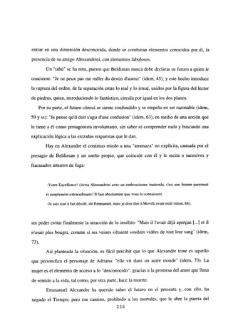 entrar en una dimensión desconocida, donde se combinan elementos conocidos por él, la
presencia de su amigo Alessandrini, con elementos fabulosos.
Un “tabú” se ha roto, puesto que Beldiman nunca debe declarar su futuro a quien le
concierne: “Je ne peux pas me méler du destin d’autrui” (idem, 45); y este hecho introduce
la ruptura del orden, de la separación entre lo real y lo irreal, unidos por la figura del lector
de piedras, quien, introduciendo lo fantástico, circula por igual en los dos planos.
Por su parte, el futuro cónsul se siente confundido y se empeña en ser razonable (idem,
59 y ss): “Je pense quil doit sagir dune confusion” (idem, 63), en medio de una acción que
le tiene a él como protagonista involuntario, sin saber ni comprender nada y buscando una
explicación lógica a las extrañas respuestas que le dan.
Hay en Alexandre el continuo miedo a una “amenaza” no explícita, causada por el
presagio de Beldiman y un sueño propio, que coincide con él y le incita a sucesivos y
fracasados intentos de fuga:
-Votre Excellence! sécria Alessandrini avec un enthousiasme inattendu, c’est une fennne purement
el simplemení exirnordinaire! LI faut absolument que veus la connaissíez.
-le suis tout ‘a fait désolé, diiEmmanuel, maisje dois ~tre‘a Moviláavaní midi (idem, 64);
sin poder evitar finalmente la atracción de lo insólito: “Mais U Yavait déjá aper’ue 1...) et U
n’osait plus bouger, comme si ses veines s’étaient soudain vidées de tout leur sang” (idem,
73).
Así planteada la situación, es fácil percibir que lo que Alexandre teme es aquello
que personifica el personaje de Adriana: “elle vit dans un aurre monde” (idem, 73). La
mujer es el elemento de acceso a lo “desconocido”, gracias a la promesa del amor que llena
de sentido a la vida, tal como, por otra parte, hace la muerte.
Emmanuel Alexandre ha querido saber el futuro en el presente y, con ello, ha
negado el Tiempo; pero ese camino, prohibido a los mortales, que le abre la puerta del
238
 
