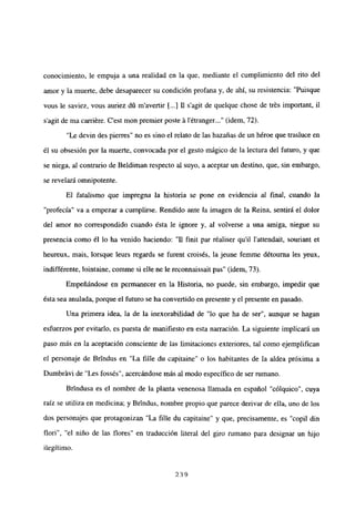 conocimiento, le empuja a una realidad en la que, mediante el cumplimiento del rito del
amor y la muerte, debe desaparecer su condición profana y, de ahí, su resistencia: “Puisque
vous le saviez, vous auriez dú m’avertir 1<.] 11 s’agit de quelque chose de trés important, il
s’agit de ma carriére. C’est mon premier poste it l’étranger (idem, 72).
“Le devin des pierres” no es sino el relato de las hazañas de un héroe que trasluce en
él su obsesión por la muerte, convocada por el gesto mágico de la lectura del futuro, y que
se niega, al contrario de Beldiman respecto al suyo, a aceptar un destino, que, sin embargo,
se revelará omnipotente.
El fatalismo que impregna la historia se pone en evidencia al final, cuando la
“profecía” va a empezar a cumplirse. Rendido ante la imagen de la Reina, sentirá el dolor
del amor no correspondido cuando ésta le ignore y, al volverse a una amiga, niegue su
presencia como él lo ha venido haciendo: “11 finit par réaliser quil l’attendait, souriant et
heureux, mais, lorsque leurs regards se furent croisés, la jeune femme détourna les yeux,
indifférente, lointaine, comme si elle ne le reconnaissait pas” (idem, 73).
Empeñándose en permanecer en la Historia, no puede, sin embargo, impedir que
ésta sea anulada, porque el futuro se ha convertido en presente y el presente en pasado.
Una primera idea, la de la inexorabilidad de “lo que ha de ser”, aunque se hagan
esfuerzos por evitarlo, es puesta de manifiesto en esta narración. La siguiente implicará un
paso más en la aceptación consciente de las limitaciones exteriores, tal como ejemplifican
el personaje de Bríndus en “La filíe du capitaine” o los habitantes de la aldea próxima a
Dumbrávi de “Les fossés”, acercándose más al modo específico de ser rumano.
Brindusa es el nombre de la planta venenosa llamada en español “cólquico”, cuya
raíz se utiliza en medicina; y Brindus, nombre propio que parece derivar de ella, uno de los
dos personajes que protagonizan “La filíe du capitaine” y que, precisamente, es “copil din
flori”,”el niño de las flores” en traducción literal del giro rumano para designar un hijo
ilegítimo.
239
 