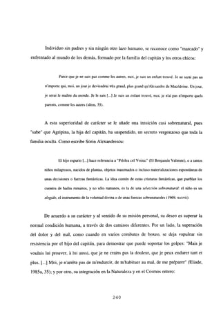 Individuo sin padres y sin ningún otro lazo humano, se reconoce como ‘marcado” y
enfrentado al mundo de los demás, formado por la familiadel capitán y los otros chicos:
Farce queje nc suis pas comme les autres, moi, je suis un enfant trouvé. Je ne serai pas un
nimporte qui, moi, un jourje deviendrai trés grand, plus grand quAlexandre de Macédoine. Un jour,
je seral le maUre du monde. Je le sais [.4 Je suis un enfant trouvé, moi. je n’ai pas nimporte qucís
parents, comme les autres (idem, 35).
A esta superioridad de carácter se le añade una intuición casi sobrenatural, pues
“sabe” que Agripina, la hija del capitán, ha suspendido, un secreto vergonzoso que toda la
familia oculta. Como escribe Sorin Alexandrescu:
El hijo espurio 1...] hace referencia a “Prislea cel Voinic” (El Benjamín Valiente), o a tantos
niños milagrosos, nacidos de plantas, objetos inanimados o incluso materializaciones espontáneas de
unas decisiones o fuerzas fantásticas. La idea común de estas criaturas fantásticas, que pueblan los
cuentos de hadas rumanos, y no sólo rumanos, es la de una selección sobrenatural: el niño es un
elegido, el instrumento de la voluntad divina o de unas fuerzas sobrenaturales (1969, xxxvii).
De acuerdo a su carácter y al sentido de su misión personal, su deseo es superar la
normal condición humana, a través de dos caminos diferentes. Por un lado, la superación
del dolor y del mal, como cuando en varios combates de boxeo, se deja vapulear sin
resistencia por el hijo del capitán, para demostrar que puede soportar los golpes: “Mais je
voulais lui prouver, it lui aussi, que je ne crains pas la douleur, que je peux endurer tant et
plus, jI...] Moi, je narréte pas de mendurcir, de m’habituer au mal, de me préparer” (Eliade,
1985a, 35); y por otro, su integración en la Naturaleza y en el Cosmos entero:
240
 
