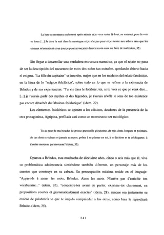La lune se montrera seulement aprés minuit et je veux rester lá-haut, au somrnet, pour la voir
se lever [...] le dors la nuit dans la montagne et je n’ai pas peur et je monte aux arbres sans que les
oiseaux m’entendent et unjourje pourrai mejeter dans le ravin sans me faire de mal (idem, 35).
Sin llegar a desarrollar una verdadera estmctura narrativa, ya que el relato no pasa
de ser la descripción del encuentro de estos dos niños tan extraños, quedando abierto hacia
el enigma, “La filíe du capitaine” se inscribe, mejor que en los modelos del relato fantástico,
en la línea de lo “mágico folclórico”, sobre todo en lo que se refiere a la existencia de
Brindus y de sus experiencias: “Tu vis dans le folklore, toi, si tu vois ce que je veux dire...
[...] je t’aurais parlé des mythes et des légendes, je t’aurais révélé le sens de ton existence
pas encore détachée du fabuleux folklorique” (idem, 29).
Los elementos folclóricos se oponen a los clásicos, deudores de la presencia de la
otra protagonista, Agripina, perfilada casi como un monstruoso ser mitológico:
Tu as peur de ma bouche de grosse grenouille gloutonne, de mes dents longues et pointues,
de ces dents crochues et jamais au repos, prétes ‘a se planter en toi, ‘a te déchirer et te déchiqueter, ‘a
tavaler morceau par morceau? (idem, 33).
Opuesta a Brtndus, esta muchacha de diecisiete años, cinco o seis más que él, vive
su problemática adolescencia sintiéndose también diferente, un personaje más de los
cuentos que construye en su cabeza. Su preocupación máxima reside en el lenguaje:
“Apprends it aimer les mots, Brindus. Aime les mots. N’arréte pas denrichir ton
vocabulaire (idem, 26), “concentre-toi ayant de parler, exprime-toi clairement, en
propositions courtes et grammaticalement exactes” (idem, 28), aunque sea justamente su
exceso de palabrería lo que le impida comprender a los otros, como bien le reprochará
Brindus (idem, 35).
241
 