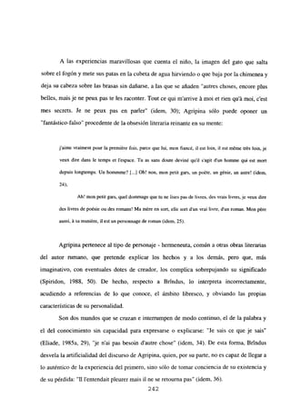 A las experiencias maravillosas que cuenta el niño, la imagen del gato que salta
sobre el fogón y mete sus patas en la cubeta de agua hirviendo o que baja por la chimenea y
deja su cabeza sobre las brasas sin dañarse, a las que se añaden “autres choses, encore plus
belles, mais je ne peux pas te les raconter. Tout ce qui m’arrive it moi et rien qu’á moi, c’est
mes secrets. Je ne peux pas en parler” (idem, 30); Agripina sólo puede oponer un
“fantástico-falso” procedente de la obsesión literaria reinante en su mente:
jaime vraiment pour la premiére bis, parce que lui, mon fiancé, U est bm, ib est méme trés bm, je
veux dire dans le temps et [‘espace. Tu as sans doute deviné quil s’agit dun homme qui est mort
depuis longtemps. Un hommme? [.1 Oh! non, mon petit gars, un poéte, un génie, un astre! (idem,
24),
Ah! mon perit gars, quel dommage que tu nc lises pas de livres, des vrais livres, je veux dire
des livres de poésie ou des romans! Ma mére en sort, elle sort d’un vrai livre, d’un roman. Mon pére
aussi. A sa rnaniére, ib est un personnage de roman (idem, 25).
Agripina pertenece al tipo de personaje - hermeneuta, común a otras obras literarias
del autor rumano, que pretende explicar los hechos y a los demás, pero que, mas
imaginativo, con eventuales dotes de creador, los complica sobrepujando su significado
(Spiridon, 1988, 50). De hecho, respecto a Brindus, lo interpreta incorrectamente,
acudiendo a referencias de lo que conoce, el ámbito libresco, y obviando las propias
características de su personalidad.
Son dos mundos que se cruzan e interrumpen de modo continuo, el de la palabra y
el del conocimiento sin capacidad para expresarse o explicarse: “Je sais ce que je sais”
(Eliade, 1985a, 29), ‘je n’ai pas besoin d’autre chose” (idem, 34). De esta forma, Brindus
desvela la artificialidad del discurso de Agripina, quien, por su parte, no es capaz de llegar a
lo auténtico de la experiencia del primero, sino sólo de tomar conciencia de su existencia y
de su pérdida: “II l’entendait pleurer mais il ne se retourna pas” (idem, 36).
242
 