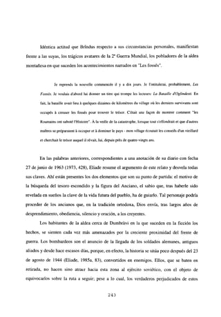 Idéntica actitud que Brtndus respecto a sus circunstancias personales, manifiestan
frente a las suyas, los trágicos avatares de la 2~ Guerra Mundial, los pobladores de la aldea
montañesa en que suceden los acontecimientos narrados en “Les fossés”.
Je reprends la nouvelle commencée ib y a dix jours. Je l’intitulerai, probabbement, Les
Fossés. Je voulais d’abord lui donner un Litre qui trompe les lecteurs: La Batalle d’Oglíndestí En
fait, la bataille avait lieu ‘a quelques dizaines de kibornétres du village oú les derniers survivants sont
occupés ‘a creuser les fossés pour trouver le trésor. C’était une fa9on de montrer comnient “les
Roumains ont saboté IHistoire”. A la veilbe de la catastrophe, borsque tout s’effondrait et que dautres
maitres se préparaient ‘a occuper eL ‘a dominer le pays - mon village écoutait les conseils d’un vieillard
et cherchait le trésor auquel II révait, lui, depuis prés de quatre-vingts ans.
En las palabras anteriores, correspondientes a una anotación de su diario con fecha
27 de junio de 1963 (1973, 428), Eliade resume el argumento de este relato y desvela todas
sus claves. Ahí están presentes los dos elementos que son su punto de partida: el motivo de
la búsqueda del tesoro escondido y la figura del Anciano, el sabio que, tras haberle sido
revelada en sueños la clave de la vida futura del pueblo, ha de guiarlo. Tal personaje podría
proceder de los ancianos que, en la tradición ortodoxa, Dios envía, tras largos años de
desprendimiento, obediencia, silencio y oración, a los creyentes.
Los habitantes de la aldea cerca de Dumbritvi en la que suceden en la ficción los
hechos, se sienten cada vez más amenazados por la creciente proximidad del frente de
guerra. Los bombardeos son el anuncio de la llegada de los soldados alemanes, antiguos
aliados y desde hace escasos días, porque, en efecto, la historia se sitúa poco después del 23
de agosto de 1944 (Eliade, 1985a, 83), convertidos en enemigos. Ellos, que se baten en
retirada, no hacen sino atraer hacia esta zona al ejército soviético, con el objeto de
equivocarlos sobre la ruta a seguir; pese a lo cual, los verdaderos perjudicados de estos
243
 