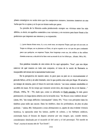 planes estratégicos no serán otros que los campesinos rumanos, inocentes inmersos en una
lucha que les es ajena y en la que no tienen nada que ganar.
La presión de la Historia acaba produciendo siempre sus victimas entre los más
débiles, es decir, en aquéllos sometidos a sus vaivenes y sin recursos para hacer frente a los
poderosos que imponen sus intereses y su expansion:
[.1 pour chacun d’entre nous, ib y a eu, avant nous, un empereur Trajan, que] que soit son nom, un
Trajan en Afrique, un ou plusieurs en Chine, oú quon regarde on ne voit que des gens condamnés
parce que quelqu’un, un empereur Trajan, bien longtemps avant eux, des mijliers et des miltiers
d’années avant eux, a decidé de les faire venir au monde lá oit ib nc fallait pas... (Eliade, 198 le, 93).
Son palabras tomadas de otro relato de los aquí agrupados, “Ivan”, que nos dejan
entrever de qué manera en todo este conjunto, el tema de la suerte de Rumania es
inseparable del retrato de la mentalidad tradicional.
En la perspectiva de nuestro autor, lo peor para su país no es necesariamente el
periodo bélico, al fin y al cabo limitado, sino lo que podría estar aún por llegar. El actual es
un tiempo de miseria, pero el futuro lo será más todavía: “car nous sommes misérables et
accablés de maux. Et les temps qui viennent seront durs, des temps de feu et de famine...”
(Eliade, 1985a, 78 - 79); dado que, como se afirmaba en Forét interdite, lo más grave
pertenecerá a la larga época abierta con la invasión rusa: “les Russes nous tombent dessus”
(idem, 84), “des temps difficiles s’annon9aient” (idem, 85), “Vous vous précipitez dans les
ténébres pour mille ans encore. Dans les ténébres, dans les profondeurs, de plus en plus
profond (idem, 86). Subyacente a estas afirmaciones es, aparte de una evidente vivencia
histórica, la oposición entre los latinos, pueblo de cultura, y los bárbaros asiáticos,
extremada hasta el lirismo de dejarse arrastrar por una imagen, que, cuando menos,
consideramos idealizada por el recuerdo (el del autor y el del personaje). Tal sucede en
“Ivan”, escrita el mismo año de “Les fossés”:
244
 