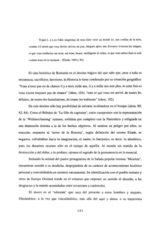 Trajan [...] a eu i’idée saugrenue de nous faire venir au monde ici, aux confins de la terre,
comme sil savait que vous deviez arnver un jour, fatigués aprés tant derrance ‘a travers les steppes,
et que vous tomberiez sur nous, sur nous, beaux, intelligents et riches, et que vous auriez faim et soif,
cormne nous en ce moment... (Eliade. 198 le, 92).
El sino histórico de Rumania es el destino trágico del que sabe que, pese a toda su
resistencia, sacrificios, heroísmo, la Historia le tiene condenado por su situación geográfica:
“Vous n’avez pas eu de chance il y a trois mille ans, u y a mille ans non plus, et cette fois-ci
vous n’avez toujours pas de chance” (idem, 101), “tout ce qui vous est arrivé, de toutes les
défaites, de toutes les humiliations, de toutes les trahisons” (idem, 102).
De este destino sólo hay posibilidad de salvarse ocultándose en el bosque (idem, 80;
82; 84). Como el Brtndus de “La filíe du capitaine”, estos campesinos son la representación
de la “Weltanschauung” rumana, solidaria por completo con la Naturaleza y refugiada en
una dimensión distinta a la de los hechos objetivos. Al sentirse en peligro por ellos, su
reacción, respuesta al “terror de la Historia”, según definición del mismo Eliade, es
negarlos, volviéndose hacia la imaginación, el sueño, lo fantástico, es decir, lo ahistórico,
pues los desastres ocurren sólo en el tiempo de aquélla. Al mundo sin sentido de la
destrucción y del dolor, a lo profano, oponen el sagrado de la permanencia en lo esencial.
Imitando la actitud del pastor protagonista de la balada popular rumana “Mioritza”,
encuentran sentido a su desdicha, despojándola de su carácter de acontecimiento histórico
personal y convirtiéndola en misterio sacramental. Su identificacióncon el pueblo rumano y
otros de Europa Oriental reside en el esfuerzo por imponer un sentido al absurdo, a las
desgracias y la muerte acumuladas entre invasiones y catástrofes.
El tesoro es el “talismán” que saca del presente a estos hombres y mujeres,
liberándolos; a la vez que vinculándolos, más allá del aquí y ahora, a su trayectoria
245
 