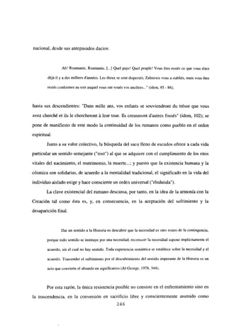 nacional, desde sus antepasados dacios:
Ah! Roumanie, Roumanie, [...] Quel pays! Que! peuple! Vous ¿tes restés ce que vous ¿tiez
déjñ ib y a des milliers d’années. Les dieux se sont dispers¿s, Zalmoxis vous a oubliés, mais vous ¿tes
restés conformes au sort auquel vous ont vou¿s vos ancétres (idem, 85 - 86),
hasta sus descendientes: “Dans mille ans, vos enfants se souviendront du trésor que vous
avez cherché et ils le chercheront it leur tour. JIs creuseront d’autres fossés” (idem, 102); se
pone de manifiesto de este modo la continuidad de los rumanos como pueblo en el orden
espiritual.
Junto a su valor colectivo, la búsqueda del saco lleno de escudos ofrece a cada vida
panicular un sentido semejante (“rost”) al que se adquiere con el cumplimiento de los ritos
vitales del nacimiento, el matrimonio, la muerte...; y puesto que la existencia humana y la
cósmica son solidarias, de acuerdo a la mentalidad tradicional, el significado en la vida del
individuo aislado exige y hace consciente un orden universal (“rtnduiala”).
La clave existencial del rumano descansa, por tanto, en la idea de la armonía con la
Creación tal como ésta es, y, en consecuencia, en la aceptación del sufrimiento y la
desaparición final.
Dar un sentido a la Historia es descubrir que la necesidad es otro rostro de la contingencia,
porque todo sentido se instituye por una necesidad; reconocer la necesidad supone implícitamente el
acuerdo, sin el cual no hay sentido. Toda experiencia semántica se establece sobre la necesidad y el
acuerdo. Trascender el sufrimiento por el descubrimiento del sentido imperante de la Historia es un
acto que convierte el absurdo en significativo (Al-George, 1978, 344).
Por esta razón, la única resistencia posible no consiste en el enfrentamiento sino en
la trascendencia, en la conversión en sacrificio libre y conscientemente asumido como
246
 