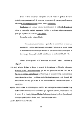 Estos y otros conceptos semejantes son el punto de partida de vivas
polémicas expresadas a través de la prensa, incluso antes de reaparecer en la serie de
artículos Cartas a un provinciano y en la novela Gaudeamus
.
Gaudeamus está pensada para ser la continuación de la Novela de un joven
miope y, como ella, quedará igualmente inédita en su época, salvo una pequeña
parte que se publica en la revista Viata literara
.
Sobre ella, escribe Mircea Eliade:
Mi vida de estudiante terminaba y quería fijar la imagen intacta en una novela
autobiográfica [...] En mi deseo de romper con el pasado y protegenne del presente tomaba
la delantera a un acontecimiento que en verdad me parecía un sacrilegio (nuestro grupo se
dispersaba por el mundo y la buhardilla [mi habitación] era derribada (1983b, 139-41).
Primera lectura pública en la Fundación Rey Carol 1 sobre “Clasicismo y
religion
1928, abril a junio. Trabaja en Roma en su tesis de licenciatura La Filosofía italiana de
Marsilio Ficino a Giordano Bruno, que no será publicada sino en 1983, en la
Revista de istorie si teorie literara de Bucarest, y en la que investiga la presencia de
las corrientes hermetistas y ocultistas, de la Cábala y la alquimia, en la filosofía del
Renacimiento italiano, que se abre de esta manera a Oriente y a tradiciones ajenas al
clasicismo.
Agosto. Mircea Eliade recibe la respuesta positiva del Maharajah Manindra Chandra Nady
de Kassimbazar a su solicitud de una beca que le permita estudiar, impresionado por
la lectura de su obra A History of Indian Philosophy, junto al profesor Surendranath
Dasgupta, protegido del mismo, en la Universidad de Calcuta.
Octubre. Se licencia en Filosofía.
23
 
