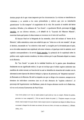 destino propio de lo que viene impuesto por las circunstancias. La víctima se transforma en
voluntaria y se asimila a los seres primordiales y míticos que con su inmolación
garantizaron “in illo tempore” el surgimiento de la vida. De acuerdo al modelo del héroe
miorítico, Brindus y los aldeanos de “Les fossés”, e igualmente Birish, personaje de Foret
interdite, en sus últimos minutos, y el albañil de la “Leyenda del Maestro Manole”,
muestran hasta qué punto el alma rumana se reconoce en el mito del sacrificio.
El fracaso final en la búsqueda de las monedas, clave del rechazo al “terror de la
Historia”, debe entenderse como una señal de que ese “reino no es de este mundo”, de que
el destino, encamado en “su colectiva vida rural” y escogido por la divinidad para el país,
no es de orden material sino espiritual, tal como veíamos, al igual que todo lo anterior, en el
capítulo correspondiente a la novela For6t interdite. La primacía de lo espiritual sobre lo
político será, según nuestro estudioso, la única cultura por la que Rumania dejará su marca
en la Historia.
En “Les fossés” se parte de la realidad histórica de la guerra para desembocar
finalmente en un significado mitico, lo que no excluye que el relato sugiera asimismo una
metáfora de orden textual, en función de la cual se identifica la situación del creador con la
alternancia entre épocas de silencio letárgico y épocas de presencia, de “despertar nacional”,
de Rumania en la Historia. De ahí la simpatía con que se dirige a los rumanos, aunque no en
términos de individuos concretos sino en el más abstracto de “espíritu colectivo”, el
personaje del lugarteniente von Balthasar, poeta de lengua alemana nacido en la Bukovina,
tal vez en la misma Czernowitz de Paul Celan:
vous navez jamais su eL vous ne saurez jamais ‘a quel point je vous ai compris. Hormis les poétes,
personne ne vous comprend [.1 Tel est aussi le destin du poéte [...1 Toujours essayer et nc pas
réussir, mais essayer et ne pas réussir, mais essayer encore en reprenant tout depuis le début. Et en se
souvenant ‘a chaque fois de toutes ses erreurs, de tous ses échecs, de Wutes ses salissures [...J(Fliade,
1985a, bol).
247
 