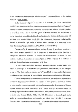 de los componentes fundamentales del alma rumana”, como escribíamos en las páginas
dedicadas a Forét interdite
.
Dicho elemento religioso se concreta en el llamado por Eliade “cristianismo
cósmico”, un cristianismo rural con presencia de numerosos elementos religiosos “paganos”
y arcaicos, muchas veces apenas cristianizados, que proyecta el misterio cristológico sobre
la Naturaleza entera, pero, en revancha, ignora los factores históricos del cristianismo, y
casi el ingrediente dogmático, insistiendo en la dimensión litúrgica de la existencia del
individuo en el mundo (Eliade, 1985b, 252). Un cristianismo, “dentro del cual el pueblo
rumano ha madurado”, que, según él mismo, podría contribuir a la renovación de la
“filosofía cristiana” en general (Eliade, 1973, 499: 6 de marzo de 1965).
Precisar, en fin, de manera absoluta el conjunto de ideas de las culturas primitivas y
tradicionales supone confrontarlo con el propio de la sociedad occidental moderna y
subrayar sus diferencias en torno a la cuestión de la trascendencia. En efecto, “le seul
probléme vital, le seul qui ait encore un sens” (Eliade, 1985a, 118) es el de la existencia o
no de una dimensión sagrada, la existencia o no de Dios.
La “única creación religiosa del mundo occidental moderno” (Eliade, 1980, 143)
estriba en el concepto de la “muerte de Dios”, proclamada por Nietzsche; y es este concepto
el que, en “Une photo vieille de quatorze ans” e “Ivan”, Eliade opone a una fe religiosa que
el individuo acepta como parte de una revelación heredada y de ningún modo problemática.
Como si respondiera al eco de un mundo de creencias que desaparece, ambos relatos
abandonan el espacio rumano habitual y se adentran en otros ajenos. La mudanza es total en
el primero de los citados, que se sitúa por completo en una ciudad desconocida de Estados
Unidos, aunque tiene como protagonista a un rumano, opuesto, programáticamente, al
mundo y al pensamiento occidental (Alexandrescu, 1969, xxxii); entretanto que en “Ivan”
se oscila entre Ucrania (Eliade, 1981a; 100, 115, 126), donde se desarrolla parte de la
acción y varios emplazamientos de Rumania: Iasi (idem; 108, 128, 129; “11, me des
Ormeaux: 130), Piatra Craiului y Omul (idem, 110), en los que se localizan otras escenas.
251
 