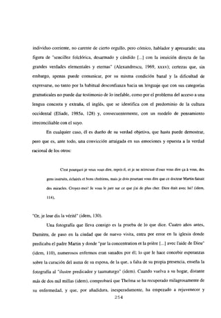 individuo corriente, no carente de cierto orgullo, pero cómico, hablador y apresurado; una
figura de “sencillez folclórica, desarmado y cándido [...] con la intuición directa de las
grandes verdades elementales y eternas” (Alexandrescu, 1969, xxxv); certezas que, sin
embargo, apenas puede comunicar, por su misma condición banal y la dificultad de
expresarse, no tanto por la habitual desconfianza hacia un lenguaje que con sus categorías
gramaticales no puede dar testimonio de lo inefable, como por el problema del acceso a una
lengua concreta y extraña, el inglés, que se identifica con el predominio de la cultura
occidental (Eliade, 1985a, 128) y, consecuentemente, con un modelo de pensamiento
irreconciliable con el suyo.
En cualquier caso, él es dueño de su verdad objetiva, que hasta puede demostrar,
pero que es, ante todo, una convicción arraigada en sus emociones y opuesta a la verdad
racional de los otros:
C’est pourquoi je veux vous dire, reprit-il, et je nc mexcuse doser vous dire ~a‘a vous, des
gens instruits, éclair¿s et bons chrétiens, mais je dois pourtant vous dire que ce docteur Martin faisait
des miracles. Croyez-moi! Je vous le jure sur ce que j’ai de plus cher. Dieu ¿tait avec lui! <idem,
114).
“Or,je leur dis la vérité” (idem, 130).
Una fotografía que lleva consigo es la prueba de lo que dice. Cuatro años antes,
Dumitm, de paso en la ciudad que de nuevo visita, entra por error en la iglesia donde
predicaba el padre Martin y donde “par la concentration et la priére [...] avec laide de Dieu”
(idem, 110), numerosos enfermos eran sanados por él; lo que le hace concebir esperanzas
sobre la curación del asma de su esposa, de la que, a falta de su propia presencia, enseña la
fotografía al “ilustre predicador y taumaturgo” (idem). Cuando vuelva a su hogar, distante
más de dos mil millas (idem), comprobará que Thelma se ha recuperado milagrosamente de
su enfermedad, y que, por añadidura, inesperadamente, ha empezado a rejuvenecer y
254
 