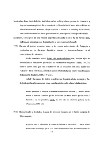 Noviembre. Parte hacia la India, abriéndose así en su biografía un periodo de “aventura” y
descubrimientoespiritual. En el estudio de la filosofía hindú busca Mircea Eliade no
sólo el camino del Absoluto, al que conduce la renuncia al mundo y el ascetismo,
sino también conveflirse en un gran orientalista, tanto para sí como para Rumania.
Diciembre. Se hospeda en una pensión angloindia instalada en el n0 82 de Ripon Street,
Calcuta, en un primer paso de adaptación al nuevo ambiente bengalí.
1929. Durante el primer semestre, asiste a los cursos universitarios de Dasgupta y
profundiza en las doctrinas filosóficas hindúes y, fundamentalmente, en el
conocimiento del sánscrito.
Acaba una nueva novela, Isabel y las aguas del diablo, que, “aunque tejida de
reminiscencias y recuerdos personales, era enteramente imaginaria” (idem, 168). Su
tema es cómo, dado que sólo se sobrevive en las creaciones del alma, puede uno
“salvarse” de la esterilidad, entendida como inhabilidad para crear y manifestación
de la muerte (Ricketts, 1988, 419 y ss.).
Isabel y las aguas del diablo se publicó en Rumania al año siguiente y fue
definida por la crítica como un cruce entre la autobiografíay la novela fantástica:
hubiera podido ser el diario de las experiencias espirituales del autor; [...] hubiera podido
retener la atención e interesar por las evoluciones del héroe poseído por el diablo y
haciendo a su vez prosélitos; Isabel... es ante todo una excelente, perfecta novela
(Perpessicius, 1930, 123).
1930. Mircea Eliade se traslada a la casa del profesor Dasgupta en el barrio indígena de
Bhowanipore,
lo que me daba la oportunidad de conocer la India en su autenticidad [.4 Ya no veía la
India con los mismos ojos que en 1929. Tenía la impresión dc haber descubierto algunos de
24
 