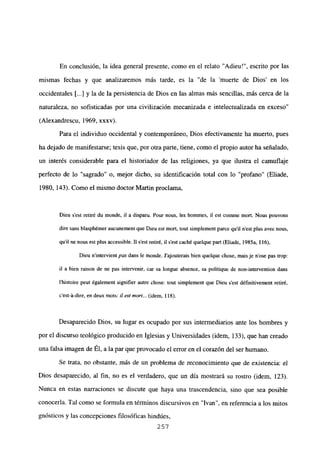 En conclusión, la idea general presente, como en el relato “Adieu!”, escrito por las
mismas fechas y que analizaremos más tarde, es la “de la ‘muerte de Dios’ en los
occidentales [...] y la de la persistencia de Dios en las almas más sencillas, más cerca de la
naturaleza, no sofisticadas por una civilización mecanizada e intelectualizada en exceso
(Alexandrescu, 1969, xxxv).
Para el individuo occidental y contemporáneo, Dios efectivamente ha muerto, pues
ha dejado de manifestarse; tesis que, por otra parte, tiene, como el propio autor ha señalado,
un interés considerable para el historiador de las religiones, ya que ilustra el camuflaje
perfecto de lo “sagrado” o, mejor dicho, su identificación total con lo “profano” (Eliade,
1980, 143). Como el mismo doctor Martin proclama,
Dieu s’est retiré du monde, U a disparu. Pour nous, les hommes, xl est comine mort. Nous pouvons
dire sans blaspb¿mer aucunement que Dieu est mort, tout simplement paree quil n’est plus ayee nous,
quil ne nous est plus accessible. II s’est retiré, ib s’est caché quelque pan (Eliade. 1985a, 116),
Dieu n’intervient ¡xis dans le monde. J’ajouterais bien quelque chose, maisje n’ose pas trop:
ib a bien raison de ne pas intervenir, car sa longue absence, sa pobitique de non-intervention dans
Ihistoire peut également signifier autre chose: tout simplement que Dieu s’est défxnitivement retiré,
c’est-á-dire, en deux mois: ji eM¡non... (idem, 118).
Desaparecido Dios, su lugar es ocupado por sus intermediarios ante los hombres y
por el discurso teológico producido en Iglesias y Universidades (idem, 133), que han creado
una falsa imagen de Él, a la par que provocado el error en el corazón del ser humano.
Se trata, no obstante, más de un probJema de reconocimiento que de existencia: el
Dios desaparecido, al fin, no es el verdadero, que un día mostrará su rostro (idem, 123).
Nunca en estas narraciones se discute que haya una trascendencia, sino que sea posible
conocerla. Tal como se formula en términos discursivos en “Ivan”, en referencia a los mitos
gnósticos y las concepciones filosóficas hindúes,
257
 