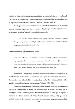 ejército soviético, corresponde a la situación limite en que un individuo se ve confrontado
con el hecho de su mortalidad. De su reconocimiento y de la necesidad de trascenderlo nace
el impulso que le encauza hacia lo mítico - religioso (Campbell, 1994, 32).
Existe, por tanto, un camino de salvación, jalonado de obstáculos, de los cuales la
amnesia humana es el principal. Una vez despierto el espíritu yacente alienado en cada vida,
se alcanza la verdadera “realidad” y todo adquiere un sentido:
C’est donc vrai? demanda Darie sans ouvrir les yeux. Cette fois-ci c’est vrai? [...] Dites-lui
de nc pas avoir peur. Que tout est tel quil doit étre, et c’est bon. Dites-lui que c’est trés bon. Comme
une grande lumiére (Eliade, 1981a, ¡38- 139);
para inmediatamente volver a caer en el olvido:
javais lintuition dune chose qui m’était toujours restée inaccessible, [...] je devinais -comnient dire?-
be principe méme de mon existence; et peut-étre pas seulement de la mienne [...]. II me semblait
percer le myst=reméme de toute existence humaine. [..] Mais, naturelbement, comme le plus souvent
quand il s’agit de réves, maintenant je neme souviens plus de rien... (idem, 104).
Solamente el “alma popular” conserva el recuerdo de lo esencial, recogido en las
manifestaciones tradicionales o folclóricas: “des questions directement rattachées it
l’homme jI...] peuvent étre étudiées de maniére it s’approcher d’une solution définitive si Ion
pan des données folkloriques et ethnographiques” (Eliade, 1978, 173).
Eliade nos confirma en este conjunto de relatos que en la memoria colectiva arraiga
una de las oportunidades de Redención, a diferencia de la memoria individual que es
incompleta y falla. Caminando junto a otros en una procesión de almas que se disponen a
atravesar la última frontera, el “Gran Puente” (Eliade, 1981a, 138) que separa
definitivamente los dos mundos (y ambos motivos pertenecen al imaginario arcaico), Darme
259
 