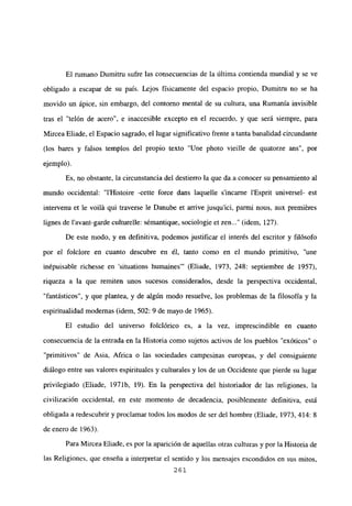El rumano Dumitru sufre las consecuencias de la última contienda mundial y se ve
obligado a escapar de su país. Lejos físicamente del espacio propio, Dumitru no se ha
movido un ápice, sin embargo, del contorno mental de su cultura, una Rumania invisible
tras el “telón de acero”, e inaccesible excepto en el recuerdo, y que será siempre, para
Mircea Eliade, el Espacio sagrado, el lugar significativo frente a tanta banalidad circundante
(los bares y falsos templos del propio texto “Une photo vieille de quatorze ans”, por
ejemplo).
Es, no obstante, la circunstancia del destierro la que da a conocer su pensamiento al
mundo occidental: “l’Histoire -cette force dans laquelle sincarne l’Esprit universel- est
intervenu et le voilá qui traverse le Danube et arrive jusqu’ici, parmi nous, aux premiéres
lignes de l’avant-garde culturelle: sémantique, sociologie et zen (idem, 127).
De este modo, y en definitiva, podemos justificar el interés del escritor y filósofo
por el foiclore en cuanto descubre en él, tanto como en el mundo primitivo, “une
inépuisable richesse en ‘situations humaines”’ (Eliade, 1973, 248: septiembre de 1957),
riqueza a la que remiten unos sucesos considerados, desde la perspectiva occidental,
“fantásticos”, y que plantea, y de algún modo resuelve, los problemas de la filosofía y la
espiritualidad modernas (idem, 502: 9 de mayo de 1965).
El estudio del universo folclórico es, a la vez, imprescindible en cuanto
consecuencia de la entrada en la Historia como sujetos activos de los pueblos “exóticos” o
“primitivos” de Asia, Africa o las sociedades campesinas europeas, y del consiguiente
diálogo entre sus valores espirituales y culturales y los de un Occidente que pierde su lugar
privilegiado (Eliade, 1971b, 19). En la perspectiva del historiador de las religiones, la
civilización occidental, en este momento de decadencia, posiblemente definitiva, está
obligada a redescubrir y proclamar todos los modos de ser del hombre (Eliade, 1973, 414: 8
de enero de 1963).
Para Mircea Eliade, es por la aparición de aquellas otras culturas y por la Historia de
las Religiones, que enseña a interpretar el sentido y los mensajes escondidos en sus mitos,
261
 