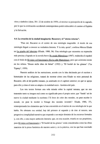 ritos y símbolos (idem, 301: 22 de octubre de 1959), al mostrar su percepción de lo sagrado,
por lo que la civilización occidental contemporánea podrá redescubrir el camino al Espfritu
y la Salvación.
4.4. La creación de la ciudad imaginaria: Bucarest y el “eterno retorno”,
“Para mi, Bucarest es el centro de una mitología inagotable. A través de esa
mitología llegué a conocer su verdadera historia. Y la mía, quizá”, confiesa Mircea Eliade
en La prueba del laberinto (Eliade, 1980, 36). Una mitología que encuentra su expresión
más precisa y lograda en la novela breve Pe strada Mántuleasa (1967), traducida al español
con el titulo de El viejo y el funcionario (En la calle Mantuleasa), pero que asimismo existe
en los relatos “Douze mille tétes de bétail” (1952) y “El burdel de las gitanas” (“La
Tigan~i”, 1959).
Nuestro análisis de las narraciones, acorde con la idea declarada por el escritor e
historiador de las religiones, tratará de mostrar cómo crea Eliade su mito personal de
Bucarest, afín al del pueblo rumano, ya analizado en el capítulo anterior; en qué se apoya
para ello y cómo el mito se adapta a la realidad socio - histórica del país.
Los tres textos forman una sola mirada sobre la capital rumana, que no nos
transmite tanto su imagen real como su significado para el propio autor, que “funda” así de
nuevo la ciudad mediante la escritura (“A force de créer des mondes, on peut recréer le
monde, on peut le recréer it limage des mondes inventés”: Eliade, 1986, 37),
reinterpretando los elementos que la han convertido en el núcleo de esa mitología de la que
habla. No obstante esa unidad, hay del primero al segundo y de éste al tercero, una
progresiva complejidad narrativa que responde a un mejor dominio de los recursos formales
y, con ello, a una mayor ambición literaria; que, en esta ocasión, triunfa en sus propósitos,
pues El viejo y el funcionario y “El burdel de las gitanas” están consideradas como las obras
maestras de la prosa fantástica de nuestro autor y, en la práctica, son las que han suscitado
262
 
