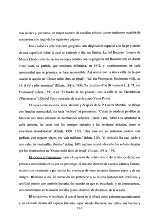 más interés y, por tanto, un mayor número de estudios críticos; como tendremos ocasión de
comprobar a lo largo de las siguientes páginas.
Una ciudad es ante todo una geografía, una disposición espacial a lo largo y ancho
de una superficie sobre la cual se extiende y fija sus límites. La del Bucarest literario de
Mircea Eliade coincide en sus menores detalles con la geografía del Bucarest real en donde
vivió hasta su partida, que resultaría definitiva, en 1942; y, continuamente, en cada
oportunidad que se presenta, se hace reconocible. Así ocurre con la única calle en la que
sucede la acción de “Douze mille tetes de bétail”: “ici, rue Frumoasei. Seulement voilá, au
14, il n’y a plus personne” (Eliade, 198 le, 145), “la direction d’oú ils venaient [...]: 74, rue
Frumoasei” (idem, 159); o en “El burdel de las gitanas”, con la calle de las Sacerdotisas
(“Preoteselor”), Dealul Spirii o paradas de tranvía como yama Postei.
El espacio bucarestino, antes, durante y después de la 2a Guerra Mundial, se dibuja
con familiar naturalidad, sin nada “exótico” ni pintoresco: “C’était un modeste pavillon de
banlieue aux murs sillonnés de nombreuses lézardes” (idem, 146), “Miró a su alrededor la
calle desierta, las casas con los postigos cerrados y las persianas echadas, como si
estuvieran abandonadas” (Eliade, 1994, 112), “Una casa así, un auténtico palacio, con
jardines, con nogales viejos, eso vale millones” (idem, 110), “el vehículo iba casi vacío y
con todas las ventanillas abiertas” (idem, 140); incluso cuando describe las señales dejadas
por los bombardeos en “Douze mille tetes de bétail” (Eliade, 198 le, 159).
El viejo y el funcionario sigue el esquema del relato dentro del relato, es decir, nos
presenta una historia en la que un personaje, el anciano director de escuela Zaharia Faráma,
reconstruye oralmente y por escrito las aventuras de unos antiguos alumnos suyos y de sus
amigos. Realidad o no, su narración no pertenece a la misma historicidad, arbitraria y
artificial puesto que también literaria, del mundo en que es escuchado, y en consecuencia,
nos encontramos en la novela con dos planos distintos de desarrollo de la acción.
El espacio real o histórico, el que al lector se le ofrece como existente materialmente
y no evocado dentro del espacio literario, sigue siendo Bucarest, sus calles, sus barrios y
263
 