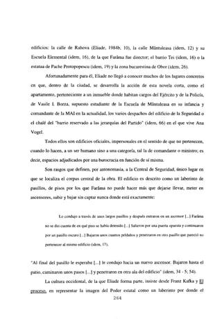 edificios: la calle de Rahova (Eliade, 1984b, 10), la calle Mántuleasa (idem, 12) y su
Escuela Elemental (idem, 16), de la que Faráma fue director; el barrio Tei (idem, 16) o la
estatua de Pache Protopopescu (idem, 19) y la zona bucarestina de Obor (idem, 26).
Afortunadamente para él, Eliade no llegó a conocer muchos de los lugares concretos
en que, dentro de la ciudad, se desarrolla la acción de esta novela corta, como el
apartamento, perteneciente a un inmueble donde habitan cargos del Ejército y de la Policía,
de Vasile 1. Borza, supuesto estudiante de la Escuela de Mántuleasa en su infancia y
comandante de la MAl en la actualidad, los varios despachos del edificio de la Seguridad o
el chalé del “barrio reservado a las jerarquías del Partido” (idem, 66) en el que vive Ana
Vogel.
Todos ellos son edificios oficiales, impersonales en el sentido de que no pertenecen,
cuando lo hacen, a un ser humano sino a una categoría, tal la de comandante o ministro; es
decir, espacios adjudicados por una burocracia en función de sí misma.
Son rasgos que definen, por antonomasia, a la Central de Seguridad, único lugar en
que se localiza el corpus central de la obra. El edificio es descrito como un laberinto de
pasillos, de pisos por los que Faráma no puede hacer más que dejarse llevar, meter en
ascensores, subir y bajar sin captar nunca donde está exactamente:
Lo condujo a través de unos largos pasillos y después entraron en un ascensor [...] Faráma
no se dio cuenta de en qué piso se había detenido [.1 Salieron por una puerta opuesta y continuaron
por un pasillo oscuro 1...] Bajaron unos cuantos peldaños y penetraron en otro pasillo que pareció no
pertenecer al mismo edificio (idem, 17),
“Al final del pasillo le esperaba [...] le condujo hacia un nuevo ascensor. Bajaron hasta el
patio, caminaron unos pasos [...] y penetraron en otra ala del edificio” (idem, 34 - 5; 54).
La cultura occidental, de la que Eliade forma parte, insiste desde Franz Kafka y El
proceso. en representar la imagen del Poder estatal como un laberinto por donde el
264
 