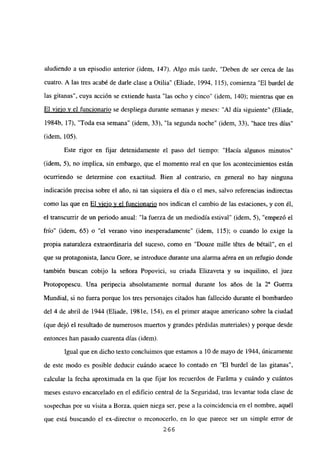 aludiendo a un episodio anterior (idem, 147). Algo más tarde, “Deben de ser cerca de las
cuatro. A las tres acabé de darle clase a Otilia” (Eliade, 1994, 115), comienza “El burdel de
las gitanas”, cuya acción se extiende hasta “las ocho y cinco” (idem, 140); mientras que en
El viejo y el funcionario se despliega durante semanas y meses: “Al día siguiente” (Eliade,
1984b, 17), “Toda esa semana” (idem, 33), “la segunda noche” (idem, 33), “hace tres días”
(idem, 105).
Este rigor en fijar detenidamente el paso del tiempo: “Hacía algunos minutos”
(idem, 5), no implica, sin embargo, que el momento real en que los acontecimientos estan
ocurriendo se determine con exactitud. Bien al contrario, en general no hay ninguna
indicación precisa sobre el año, ni tan siquiera el día o el mes, salvo referencias indirectas
como las que en El viejo y el funcionario nos indican el cambio de las estaciones, y con él,
el transcurrir de un periodo anual: “la fuerza de un mediodía estival” (idem, 5), “empezó el
frío” (idem, 65) o “el verano vino inesperadamente” (idem, 115); o cuando lo exige la
propia naturaleza extraordinaria del suceso, como en “Douze mille tétes de bétail”, en el
que su protagonista, Iancu Gore, se introduce durante una alanna aérea en un refugio donde
también buscan cobijo la señora Popovici, su criada Elizaveta y su inquilino, el juez
Protopopescu. Una peripecia absolutamente normal durante los años de la Y Guerra
Mundial, si no fuera porque los tres personajes citados han fallecido durante el bombardeo
del 4 de abril de 1944 (Eliade, 1981e, 154), en el primer ataque americano sobre la ciudad
(que dejó el resultado de numerosos muertos y grandes pérdidas materiales) y porque desde
entonces han pasado cuarenta días (idem).
Igual que en dicho texto concluimos que estamos a 10 de mayo de 1944, únicamente
de este modo es posible deducir cuándo acaece lo contado en “El burdel de las gitanas”,
calcular la fecha aproximada en la que fijar los recuerdos de Faráma y cuándo y cuántos
meses estuvo encarcelado en el edificio central de la Seguridad, tras levantar toda clase de
sospechas por su visita a Borza, quien niega ser, pese a la coincidencia en el nombre, aquél
que está buscando el ex-director o reconocerlo, en lo que parece ser un simple error de
266
 