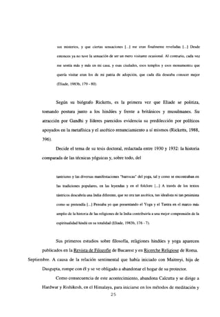 sus misterios, y que ciertas sensaciones [..] me eran finalmente reveladas [...] Desde
entonces ya no tuve la sensación de ser un mero visitante ocasional. Al contrario, cada vez
me sentía más y más en mi casa, y esas ciudades, esos templos y esos monumentos que
quería visitar eran los de mi patria de adopción, que cada día deseaba conocer mejor
(Eliade, 1983b, 179- 80).
Según su biógrafo Ricketts, es la primera vez que Eliade se politiza,
tomando postura junto a los hindúes y frente a británicos y musulmanes. Su
atracción por Gandhi y líderes parecidos evidencia su predilección por políticos
apoyados en la metafísica y el ascético renunciamiento a sí mismos (Ricketts, 1988,
396).
Decide el tema de su tesis doctoral, redactada entre 1930 y 1932: la historia
comparada de las técnicas yóguicas y, sobre todo, del
tantrismo y las diversas manifestaciones “barrocas” del yoga, tal y como se encontraban en
las tradiciones populares, en las leyendas y en el folclore [...] A través de los textos
tántricos descubría una India diferente, que no era tan ascética, tan idealista ni tan pesimista
como se pretendía [...] Pensaba yo que presentando el Yoga y el Tantra en el marco más
amplio de la historia de las religiones de la India contribuiría a una mejor comprensión de la
espiritualidad hindú en su totalidad (Eliade, 1983b, 176-7).
Sus primeros estudios sobre filosofía, religiones hindúes y yoga aparecen
publicados en la Revista de Filozofie de Bucarest y en Ricerche Religiose de Roma.
Septiembre. A causa de la relación sentimental que había iniciado con Maitreyi, hija de
Dasgupta, rompe con él y se ve obligado a abandonar el hogar de su protector.
Como consecuencia de este acontecimiento, abandona Calcutta y se dirige a
Hardwar y Rishikesh, en el Himalaya, para iniciarse en los métodos de meditación y
25
 