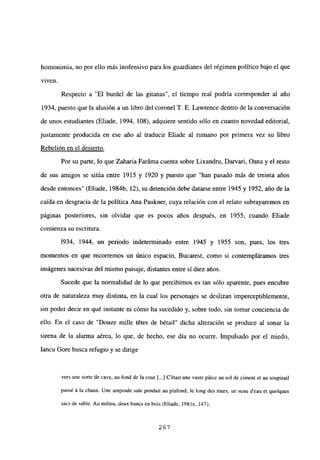 homonimia, no por ello más inofensivo para los guardianes del régimen político bajo el que
viven.
Respecto a “El burdel de las gitanas”, el tiempo real podría corresponder al año
1934, puesto que la alusión a un libro del coronel T. E. Lawrence dentro de la conversación
de unos estudiantes (Eliade, 1994, 108), adquiere sentido sólo en cuanto novedad editorial,
justamente producida en ese año al traducir Eliade al rumano por primera vez su libro
Rebelión en el desierto
.
Por su parte, lo que Zaharia Faráma cuenta sobre Lixandru, Darvari, Oana y el resto
de sus amigos se sitúa entre 1915 y 1920 y puesto que “han pasado más de treinta años
desde entonces” (Eliade, 1984b, 12), su detención debe datarse entre 1945 y 1952, año de la
caída en desgracia de la política Ana Paukner, cuya relación con el relato subrayaremos en
páginas posteriores, sin olvidar que es pocos años después, en 1955, cuando Eliade
comienza su escritura.
1934, 1944, un periodo indeterminado entre 1945 y 1955 son, pues, los tres
momentos en que recorremos un único espacio, Bucarest, como si contempláramos tres
imágenes sucesivas del mismo paisaje, distantes entre si diez años.
Sucede que la normalidad de lo que percibimos es tan sólo aparente, pues encubre
otra de naturaleza muy distinta, en la cual los personajes se deslizan imperceptiblemente,
sin poder decir en qué instante ni cómo ha sucedido y, sobre todo, sin tomar conciencia de
ello. En el caso de “Douze mille tétes de bétail” dicha alteración se produce al sonar la
sirena de la alarma aérea, lo que, de hecho, ese día no ocurre. Impulsado por el miedo,
Iancu Gore busca refugio y se dirige
vers une sorte de cave, au fond de la cour [...JC’¿tait une vaste piéce au sol de ciment et au soupirail
pass¿ ‘a la chaux. Une ampoule sale pendait au plafond; le long des murs, un seau d’eau et quelques
sacs de sable. Au milieu, deux bancs en bois (Eliade, 1981e, 147);
267
 