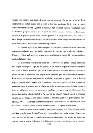 sotano que, minutos más tarde, al acudir con un grupo de obreros que se burlan de su
afirmación de haber estado allí y visto a los tres habitantes de la casa, se revela
efectivamente inexistente: “Quant it la maison, il n’en subsistait plus que lescalier en pierre
de l’entrée: quelques marches qui se perdaient sous une masse informe de briques, de
solives et de gravats” (idem, 158). Mientras penetra en el refugio antiaéreo, Gore retrocede
en el tiempo hasta el mismo día de su destrucción (idem, 157), sin que nada haya anunciado
un acontecimiento tan extraordinario ni lo deje traslucir.
El espacio sigue siendo el mismo pero en él coexisten simultáneos dos momentos
sucesivos, anulando, con ello, la ley inexorable del tiempo. Dos niveles de realidad, el
lógico - cotidiano y el fantástico, se muestran paradójicamene compatibles y sin solución de
continuidad entre ellos.
El esquema se conserva sin alterar en “El burdel de las gitanas” aunque dotado de
una mayor complejidad. Aquí, el protagonista es un profesor de piano llamado Gavrilescu,
que ya en el tranvía de vuelta a casa, se da cuenta de que ha olvidado, en donde ha dado la
última de hoy, el portafolios con las partituras necesarias para las clases del día siguiente.
Para intentar recuperarlo, desciende del vehículo y se dispone a esperar el que le lleve de
regreso; aunque, como soporta mal el espantoso calor de la primera hora de la tarde, se
encamina hacia la sombra que le ofrece un jardín cercano, gesto que le hace perder el
tranvía y dirigirse a la próxima parada, a la que llega justo para ver pasar el siguiente. Las
circunstancias han ido atrayéndole a “la casa de las gitanas”: “cuando divisó la profunda
sombra de los nogales, notó que el corazón le latía más deprisa y apretó algo el paso”
(Eliade, 1994, 113), siempre admirada desde lejos cuando cruzaba por delante y de cuyas
habitantes, a quienes casi no se puede nombrar (idem, 110), apenas se sabe nada.
La casa de las gitanas se encuentra rodeada de un jardín, que, frente a lo que pasaba
en “Douze mille t6tes de bétail” con su correspondiente escenario, aparece fuertemente
marcado en contraste con el espacio dominante hasta entonces: “un frescor tan inesperado
que no parecía natural [...] como si se hallase de repente en un bosque, en la montaña”
268
 