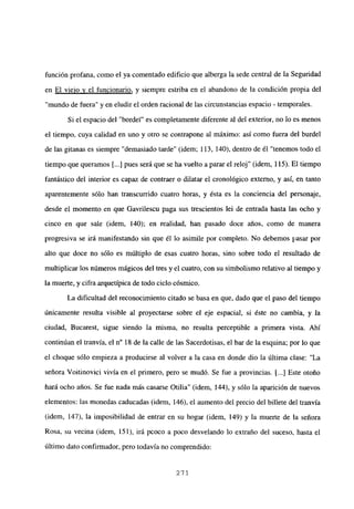función profana, como el ya comentado edificio que alberga la sede central de la Seguridad
en El viejo y el funcionario, y siempre estriba en el abandono de la condición propia del
“mundo de fuera” y en eludir el orden racional de las circunstancias espacio - temporales.
Si el espacio del “bordel” es completamente diferente al del exterior, no lo es menos
el tiempo, cuya calidad en uno y otro se contrapone al máximo: así como fuera del burdel
de las gitanas es siempre “demasiado tarde” (idem; 113, 140), dentro de él “tenemos todo el
tiempo que queramos [...] pues será que se ha vuelto a parar el reloj” (idem, 115). El tiempo
fantástico del interior es capaz de contraer o dilatar el cronológico externo, y así, en tanto
aparentemente sólo han transcurrido cuatro horas, y ésta es la conciencia del personaje,
desde el momento en que Gavrilescu paga sus trescientos lei de entrada hasta las ocho y
cinco en que sale (idem, 140); en realidad, han pasado doce años, como de manera
progresiva se irá manifestando sin que él lo asimile por completo. No debemos pasar por
alto que doce no sólo es múltiplo de esas cuatro horas, sino sobre todo el resultado de
multiplicar los números mágicos del tres y el cuatro, con su simbolismo relativo al tiempo y
la muerte, y cifra arquetípica de todo ciclo cósmico.
La dificultad del reconocimiento citado se basa en que, dado que el paso del tiempo
únicamente resulta visible al proyectarse sobre el eje espacial, si éste no cambia, y la
ciudad, Bucarest, sigue siendo la misma, no resulta perceptible a primera vista. Ahí
continúan el tranvía, el n0 18 de la calle de las Sacerdotisas, el bar de la esquina; por lo que
el choque sólo empieza a producirse al volver a la casa en donde dio la última clase: “La
señora Voitinovici vivía en el primero, pero se mudó. Se fue a provincias. [...] Este otoño
hará ocho años. Se fue nada más casarse Otilia” (idem, 144), y sólo la aparición de nuevos
elementos: las monedas caducadas (idem, 146), el aumento del precio del billete del tranvía
(idem, 147), la imposibilidad de entrar en su hogar (idem, 149) y la muerte de la señora
Rosa, su vecina (idem, 151), irá pcoco a poco desvelando lo extraño del suceso, hasta el
último dato confirmador, pero todavía no comprendido:
271
 
