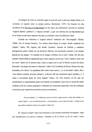 Al margen de cómo se conciba según la posición que la persona adopte frente a lo
existente, el espacio tiene su propia poética (Bachelard, 1975). En función de ella,
dividimos el de El viejo y el funcionario en dos tipos, que podríamos convenir en nombrar
“espacio abierto y público” y “espacio cerrado”, y que son síntoma de una bipolaridad que
no se limita a este único aspecto sino que se extiende a otros de diferente orden.
Cuando nos referimos a “espacio abierto” hablamos del “descampado” (Eliade.
1984b, 22), el bosque Pasarea, “los solares hasta llegar al campo, donde empiezan los
trigales” (idem, 49), lugares por donde Lixandru, alumno de Faráma y auténtico
protagonista, junto a Oana, de sus historias; Darvari, otro personaje esencial; y sus amigos
pasean en sus juegos: “os reuníais en el campo y tirábais con el arco” (idem, 32). En este
sentido, tienen idéntico significado que varios espacios en los que “estar” implica “estar con
los otros” dentro de la misma zona, como la carpa con la cual el Doctor recorre las ferias
haciendo “sus juegos de manos e ilusiones” (idem, 43), la taberna de Fanica Tunsu en la que
Lixandru y los chicos “se quedaban ellos solos como amos [...] y se divertían” (idem, 50) o
“una taberna extraña, de gran calidad [...] iba por allí una muchacha [que] cantaba y 1..]
venía a escucharla gente de otros lugares” (idem, 72). Son terrenos en los que los
sentimientos se experimentan junto a los demás, en momentos cuyo tono se asocia de modo
evidente al de los cuentos populares e infantiles en situaciones parecidas, tono de confianza
e inocencia que transforma en broma incluso la amenaza:
Eljoven añadió [...]: “tendría que sacar el revólver y pegar un tiro y quién sabe adónde va y
surge el jaleo [.4 no son balas de plomo [...] Son petardos y cinco clases de tinta [...] Puede servir
para duelos modernos, hasta en los salones” (idem, 52).
El “espacio cerrado” tiene una estructura y una tensión totalmente divergentes. Aquí
nos introducimos en cuevas y sótanos, “entrañas ya de la Tierra, ya de las casas”, como
274
 