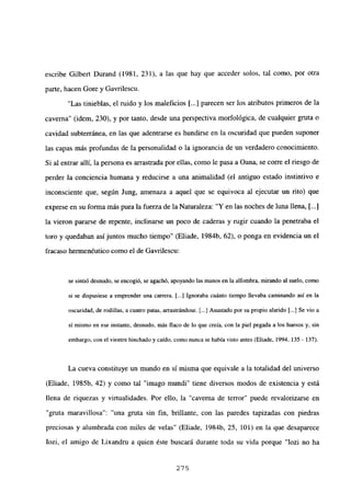escribe Gilbert Durand (1981, 231), a las que hay que acceder solos, tal como, por otra
parte, hacen Gore y Gavrilescu.
“Las tinieblas, el ruido y los maleficios [...] parecen ser los atributos primeros de la
caverna” (idem, 230), y por tanto, desde una perspectiva morfológica, de cualquier gruta o
cavidad subterránea, en las que adentrarse es hundirse en la oscuridad que pueden suponer
las capas más profundas de la personalidad o la ignorancia de un verdadero conocimiento.
Si al entrar allí, la persona es arrastrada por ellas, como le pasa a Oana, se corre el riesgo de
perder la conciencia humana y reducirse a una animalidad (el antiguo estado instintivo e
inconsciente que, según Jung, amenaza a aquel que se equivoca al ejecutar un rito) que
exprese en su forma más pura la fuerza de la Naturaleza: “Y en las noches de luna llena, [...]
la vieron pararse de repente, inclinarse un poco de caderas y rugir cuando la penetraba el
toro y quedaban así juntos mucho tiempo” (Eliade, 1984b, 62), o ponga en evidencia un el
fracaso hermenéutico como el de Gavrilescu:
se sintió desnudo, se encogió, se agachó, apoyando las manos en la alfombra, mirando al suelo, como
sí se dispusiese a emprender una carrera. [...] Ignoraba cuánto tiempo llevaba caminando así en la
oscuridad, de rodillas, a cuatro patas, arrastrándose. [.1 Asustado por su propio alarido [.1 Se vio a
si mismo en ese instante, desnudo, más flaco de lo que creía, con la piel pegada a los huesos y, sin
embargo, con el vientre hinchado y caído, como nunca se había visto antes (Eliade, 1994,135 - 137).
La cueva constituye un mundo en si misma que equivale a la totalidad del universo
(Eliade, 1985b, 42) y como tal “imago mundi” tiene diversos modos de existencia y está
llena de riquezas y virtualidades. Por ello, la “caverna de terror” puede revalorizarse en
“gruta maravillosa”: “una gruta sin fin, brillante, con las paredes tapizadas con piedras
preciosas y alumbrada con miles de velas” (Eliade, 1984b, 25, 101) en la que desaparece
Iozi, el amigo de Lixandru a quien éste buscará durante toda su vida porque “Iozi no ha
275
 