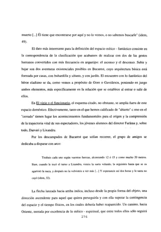 muerto ¡y] Él tiene que encontrarse por aquí y no lo vemos, o no sabemos buscarle” (idem,
49).
El dato más interesante para la definición del espacio mítico - fantástico consiste en
la correspondencia de la clasificación que acabamos de realizar con dos de las gestos
humanos convertidos con más frecuencia en arquetipo: el ascenso y el descenso. Subir y
bajar son dos aventuras existenciales posibles en Bucarest, cuyo arquitectura básica está
formada por casas, con buhardilla y sótano, y con jardín. El encuentro con lo fantástico del
héroe eladiano se da, como vemos a propósito de Gore o Gavrilescu, poniendo en juego
ambos elementos, más específicamente en la relación que se establece al entrar o salir de
ellos.
En El viejo y el funcionario, el esquema citado, no obstante, se amplia fuera de este
espacio doméstico. Efectivamente, tanto en el que hemos calificado de “abierto” c¿imo en el
“cerrado” tienen lugar los acontecimientos fundamentales para el origen y la comprensión
de la trayectoria vital de sus espectadores, los jóvenes alumnos del director Faráma y, sobre
todo, Darvari y Lixandru.
Por los descampados de Bucarest que solían recorrer, el grupo de amigos se
dedicaba a disparar con arco:
Tirabais cada uno según vuestras fuerzas, alcanzando 12 ó 15 y como mucho 20 metros.
Bien, cuando le tocó el turno a Lixandru, visteis la saeta volando, la seguisteis hasta que se os
agarrotó la nuca, y después no la volvisteis a ver más [.1 Y esperasteis así dos horas y la saeta no
cayó (idem, 32).
La flecha lanzada hacia arriba indica, incluso desde la propia forma del objeto, una
dirección ascendente para aquel que quiera perseguiría y con ella superar la contingencia
del espacio y el tiempo físicos, en los cuales debería haber reaparecido. Un camino, hacia
Oriente, morada por excelencia de lo mítico - espiritual, que entre todos ellos sólo seguirá
276
 